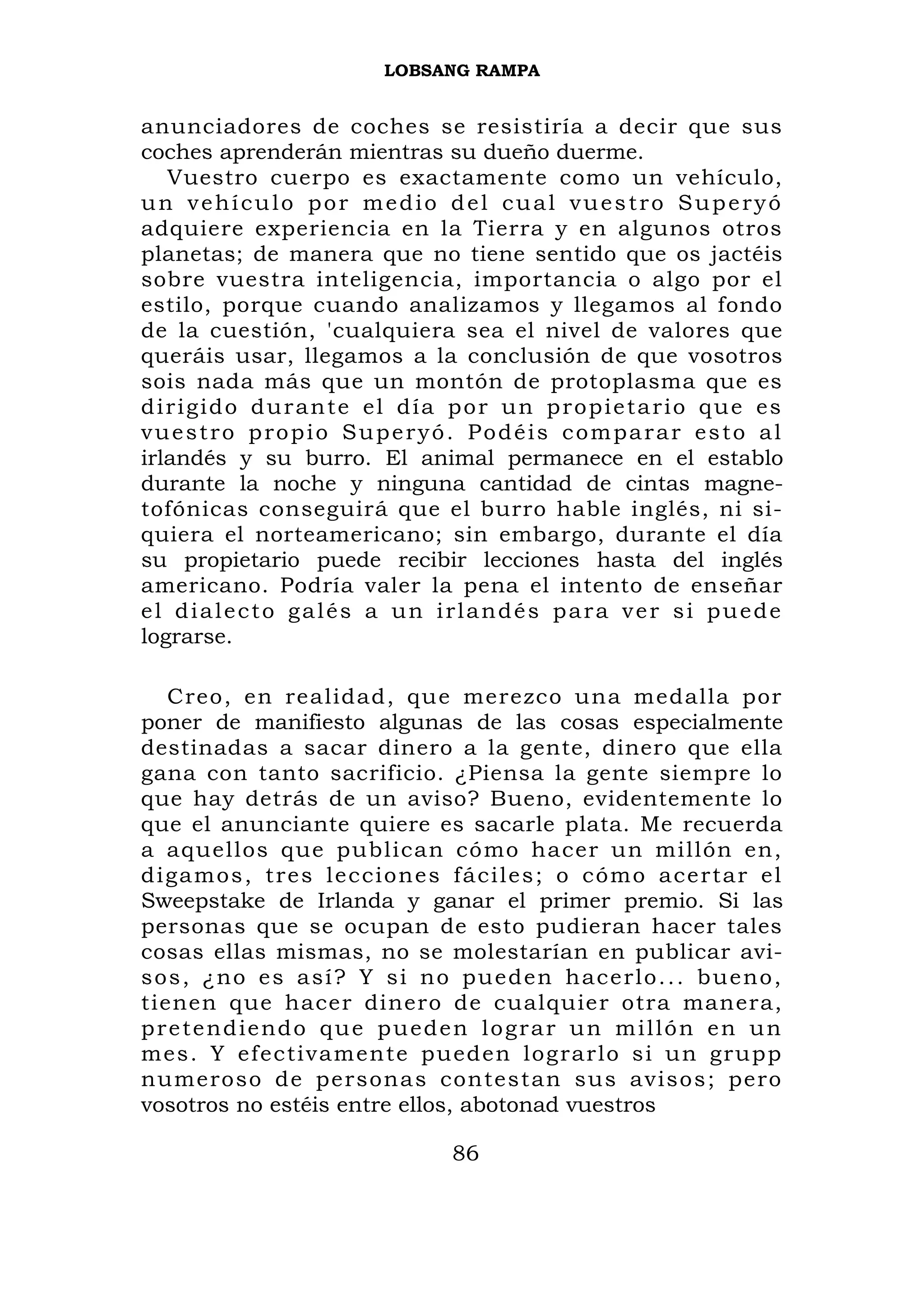 LOBSANG RAMPA


anunciadores de coches se resistiría a decir que sus
coches aprenderán mientras su dueño duerme.
    Vuestro cuerpo es exactamente como un vehículo,
un vehículo por medio del cual vuestro Superyó
adquiere experiencia en la Tierra y en algunos otros
planetas; de manera que no tiene sentido que os jactéis
sobre vuestra inteligencia, importancia o algo por el
estilo, porque cuando analizamos y llegamos al fondo
de la cuestión, 'cualquiera sea el nivel de valores que
queráis usar, llegamos a la conclusión de que vosotros
sois nada más que un montón de protoplasma que es
d i r i g i d o d u r a n t e el d ía p o r u n p r o p i e t a r i o q u e es
vuestro propio Superyó. Podéis comparar esto al
irlandés y su burro. El animal permanece en el establo
durante la noche y ninguna cantidad de cintas magne-
tofónicas conseguirá que el burro hable inglés, ni si-
quiera el norteamericano; sin embargo, durante el día
su propietario puede recibir lecciones hasta del inglés
americano. Podría valer la pena el intento de enseñar
el dialecto galés a un irlandés para ver si puede
lograrse.

   Creo, en realidad, que merezco una medalla por
poner de manifiesto algunas de las cosas especialmente
destinadas a sacar dinero a la gente, dinero que ella
gana con tanto sacrificio. ¿Piensa la gente siempre lo
que hay detrás de un aviso? Bueno, evidentemente lo
que el anunciante quiere es sacarle plata. Me recuerda
a aquellos que publican cómo hacer un millón en,
digamos, tres lecciones fáciles; o cómo acertar el
Sweepstake de Irlanda y ganar el primer premio. Si las
personas que se ocupan de esto pudieran hacer tales
cosas ellas mismas, no se molestarían en publicar avi-
sos, ¿no es así? Y si no pueden hacerlo... bueno,
tienen que hacer dinero de cualquier otra manera,
p r e t e n d ie nd o q u e p u e d e n l o g r a r u n m i l l ó n e n u n
mes. Y efectivamente pueden log rarlo si un grup p
numeroso de persona s contest an sus aviso s ; pero
vosotros no estéis entre ellos, abotonad vuestros

                                     86
 