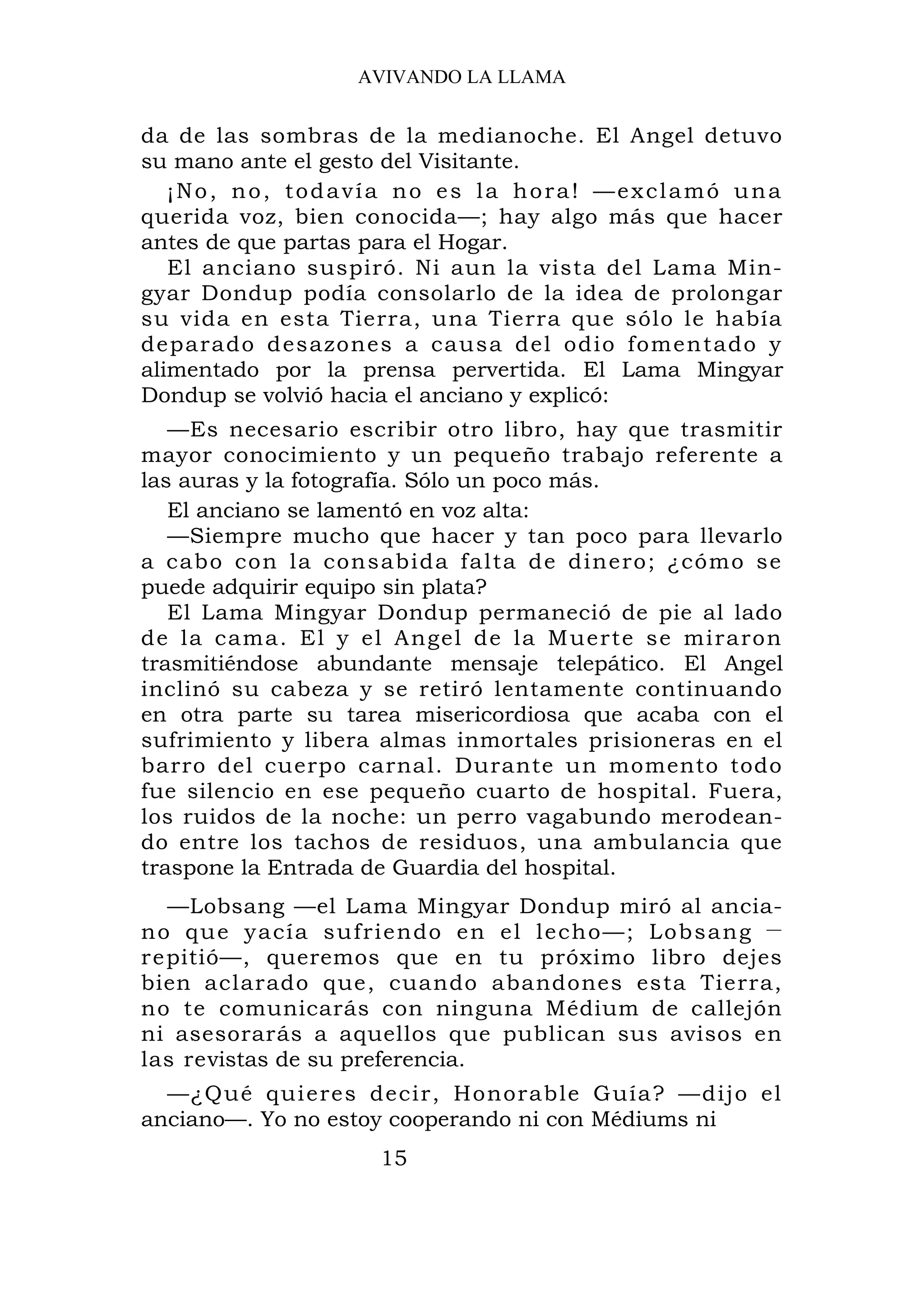 AVIVANDO LA LLAMA


da de las sombras de la medianoche. El Angel detuvo
su mano ante el gesto del Visitante.
   ¡No, no, todavía no es la hora! —exclamó una
querida voz, bien conocida—; hay algo más que hacer
antes de que partas para el Hogar.
   El anciano suspiró. Ni aun la vista del Lama Min-
gyar Dondup podía consolarlo de la idea de prolongar
su vida en esta Tierra, una Tierra que sólo le había
deparado d esazones a causa del odio fomentado y
alimentado por la prensa pervertida. El Lama Mingyar
Dondup se volvió hacia el anciano y explicó:
   —Es necesario escribir otro libro, hay que trasmitir
mayor conocimiento y un pequeño trabajo referente a
las auras y la fotografía. Sólo un poco más.
   El anciano se lamentó en voz alta:
   —Siempre mucho que hacer y tan poco para llevarlo
a cabo con la consabida falta de dinero; ¿cómo se
puede adquirir equipo sin plata?
   El Lama Mingyar Dondup permaneció de pie al lado
de la cama. El y el Angel de la M uerte se miraron
trasmitiéndose abundante mensaje telepático. El Angel
inclinó su cabeza y se retiró lentamente continuando
en otra parte su tarea misericordiosa que acaba con el
sufrimiento y libera almas inmortales prisioneras en el
barro del cuerpo carnal. Durante un momento todo
fue silencio en ese pequeño cuarto de hospital. Fuera,
los ruidos de la noche: un perro vagabundo merodean-
do entre los tachos de residuos, una ambulancia que
traspone la Entrada de Guardia del hospital.
    —Lobsang —el Lama Mingyar Dondup miró al ancia-
n o q u e y a cía s u f r i e n do e n e l l e ch o — ; L o b s a n g —
r e pitió—, queremos que en tu próximo libro dejes
bien aclarado que, cuando abandones esta Tierra,
no te comunicarás con ninguna Médium de callejón
ni asesorarás a aquellos que publican sus avisos en
las revistas de su preferencia.
  —¿Qué qui eres decir, Honorable Guía? —dijo el
anciano—. Yo no estoy cooperando ni con Médiums ni
                          15
 