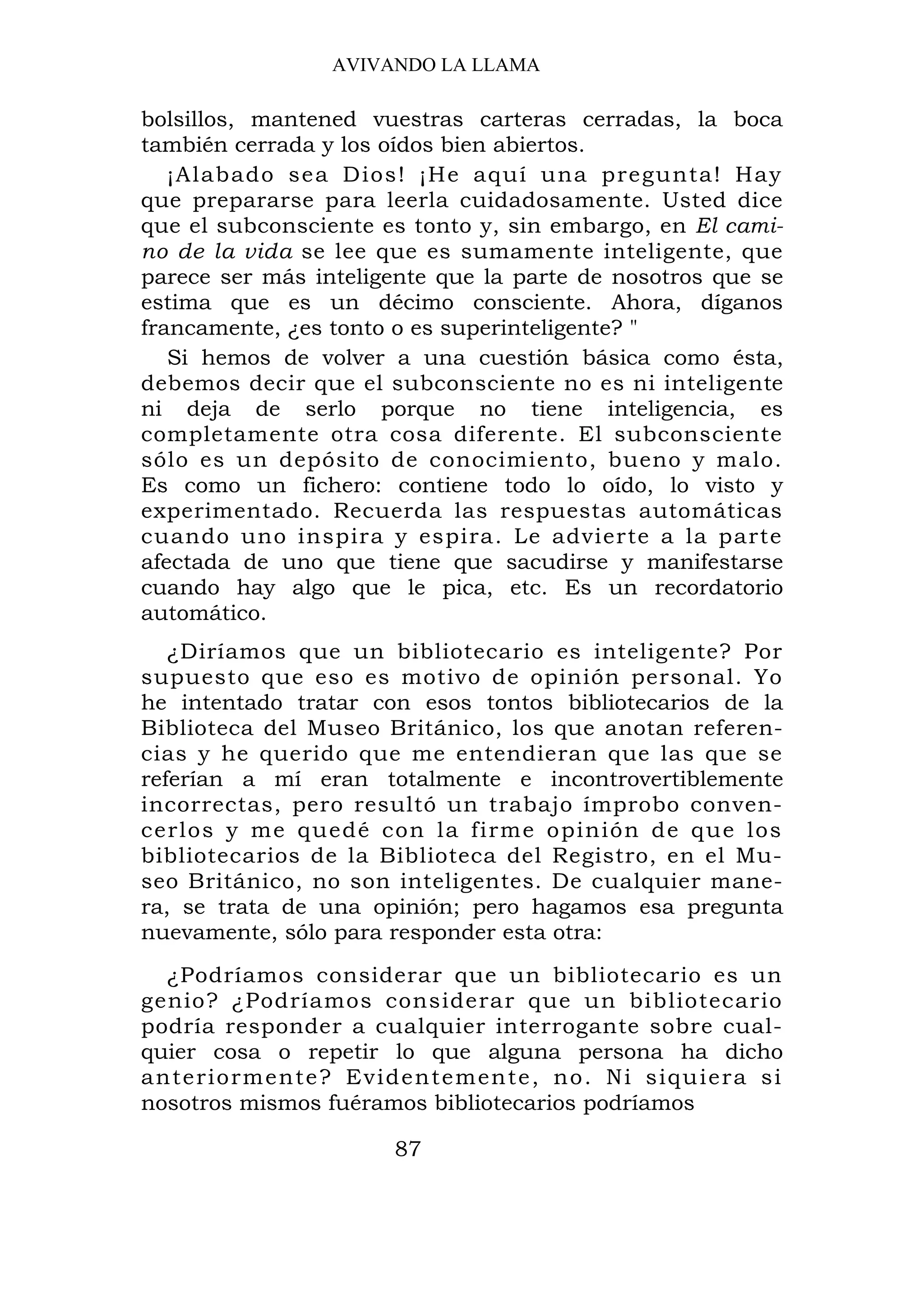 AVIVANDO LA LLAMA

bolsillos, mantened vuestras carteras cerradas, la boca
también cerrada y los oídos bien abiertos.
   ¡Alabado se a Dios! ¡He aquí una pregunta! Hay
que prepararse para leerla cuidadosamente. Usted dice
que el subconsciente es tonto y, sin embargo, en El cami-
no de la vida se lee que es sumamente inteligente, que
parece ser más inteligente que la parte de nosotros que se
estima que es un décimo consciente. Ahora, díganos
francamente, ¿es tonto o es superinteligente? "
   Si hemos de volver a una cuestión básica como ésta,
debemos decir que el subconsciente no es ni inteligente
ni deja de serlo porque no tiene inteligencia, es
completamente otra cosa diferente. El subconsciente
sólo es un depósito de conocimiento, bueno y malo.
Es como un fichero: contiene todo lo oído, lo visto y
experimentado. Recuerda las respuestas automáticas
cuando uno inspira y espira. Le advierte a la parte
afectada de uno que tiene que sacudirse y manifestarse
cuando hay algo que le pica, etc. Es un recordatorio
automático.
   ¿Diríamos que un bibliotecario es inteligente? Por
supuesto que eso es motivo de opinión personal. Yo
he intentado tratar con esos tontos bibliotecarios de la
Biblioteca del Museo Británico, los que anotan referen-
cias y he querido que me entendieran que las que se
referían a mí eran totalmente e incontrovertiblemente
incorrectas, pero resultó un trabajo ímprobo conven-
cerlos y me quedé con la firme o pinión de q ue los
bibliotecarios de la Biblioteca del Registro, en el Mu-
seo Británico, no son inteligentes. De cualquier mane-
ra, se trata de una opinión; pero hagamos esa pregunta
nuevamente, sólo para responder esta otra:
   ¿Podríamos considerar que un bibliotecario es un
genio? ¿Podríamos considerar que un bibliotecario
podría responder a cualquier interrogante sobre cual-
quier cosa o repetir lo que alguna persona ha dicho
a n t e r i o r m e n t e ? E v i d e n t e m en t e, no. Ni siqu iera si
nosotros mismos fuéramos bibliotecarios podríamos

                            87
 