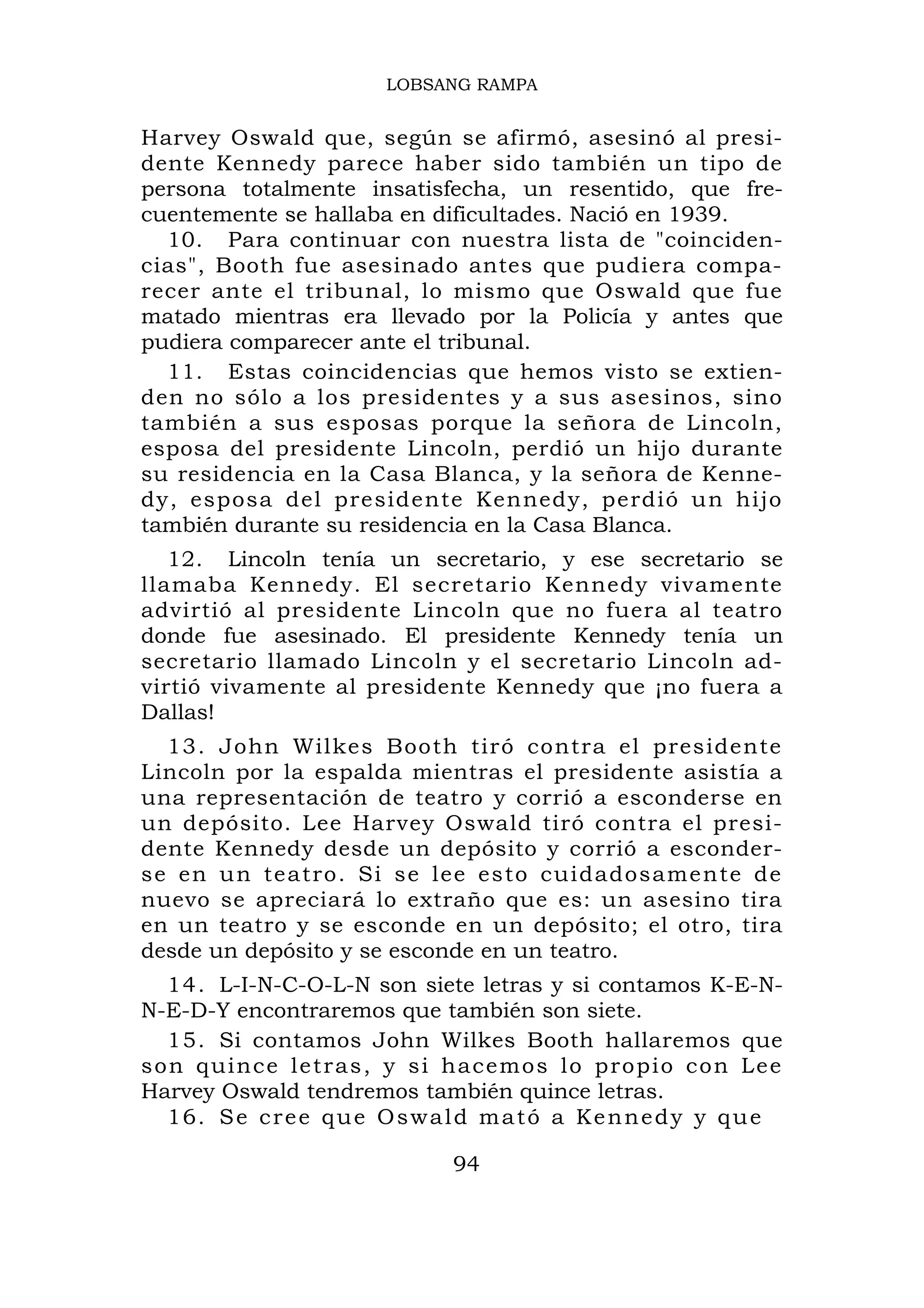 LOBSANG RAMPA


Harvey Oswald que, según se afirmó, asesinó al presi-
dente Kennedy parece haber sido también un tipo de
persona totalmente insatisfecha, un resentido, que fre-
cuentemente se hallaba en dificultades. Nació en 1939.
  10. Para continuar con nuestra lista de "coinciden-
cias", Booth fue asesinado antes que pudiera compa-
recer ante el tribunal, lo mismo que Oswald que fue
matado mientras era llevado por la Policía y antes que
pudiera comparecer ante el tribunal.
  11. Estas coincidencias que hemos visto se extien-
den no sólo a los presidentes y a sus asesinos, sino
también a sus esposas porque la señora de Lincoln,
esposa del presidente Lincoln, perdió un hijo durante
su residencia en la Casa Blanca, y la señora de Kenne-
dy, esposa del presidente Kennedy, perdió un hijo
también durante su residencia en la Casa Blanca.
   12. Lincoln tenía un secretario, y ese secretario se
llamaba Kennedy. El secretario Kennedy vivamente
advirtió al presidente Lincoln que no fuera al teatro
donde fue asesinado. El presidente Kennedy tenía un
secretario llamado Lincoln y el secretario Lincoln ad-
virtió vivamente al presidente Kennedy que ¡no fuera a
Dallas!
  13. John Wilkes Booth tiró contra el presidente
Lincoln por la espalda mientras el presidente asistía a
una representación de teatro y corrió a esconderse en
un depósito. Lee Harvey Oswald tiró contra el presi-
dente Kennedy desde un depósito y corrió a esconder-
se en u n te atro. Si se lee esto cuidadosame nte de
nuevo se apreciará lo extraño que es: un asesino tira
en un teatro y se esconde en un depósito; el otro, tira
desde un depósito y se esconde en un teatro.
  14. L-I-N-C-O-L-N son siete letras y si contamos K-E-N-
N-E-D-Y encontraremos que también son siete.
  15. Si contamos John Wilkes Booth hallaremos que
son quince letras, y si hacemos lo propio con Lee
Harvey Oswald tendremos también quince letras.
  16. S e c r e e q u e O s w a l d m a t ó a K e n n e d y y q u e

                                94
 