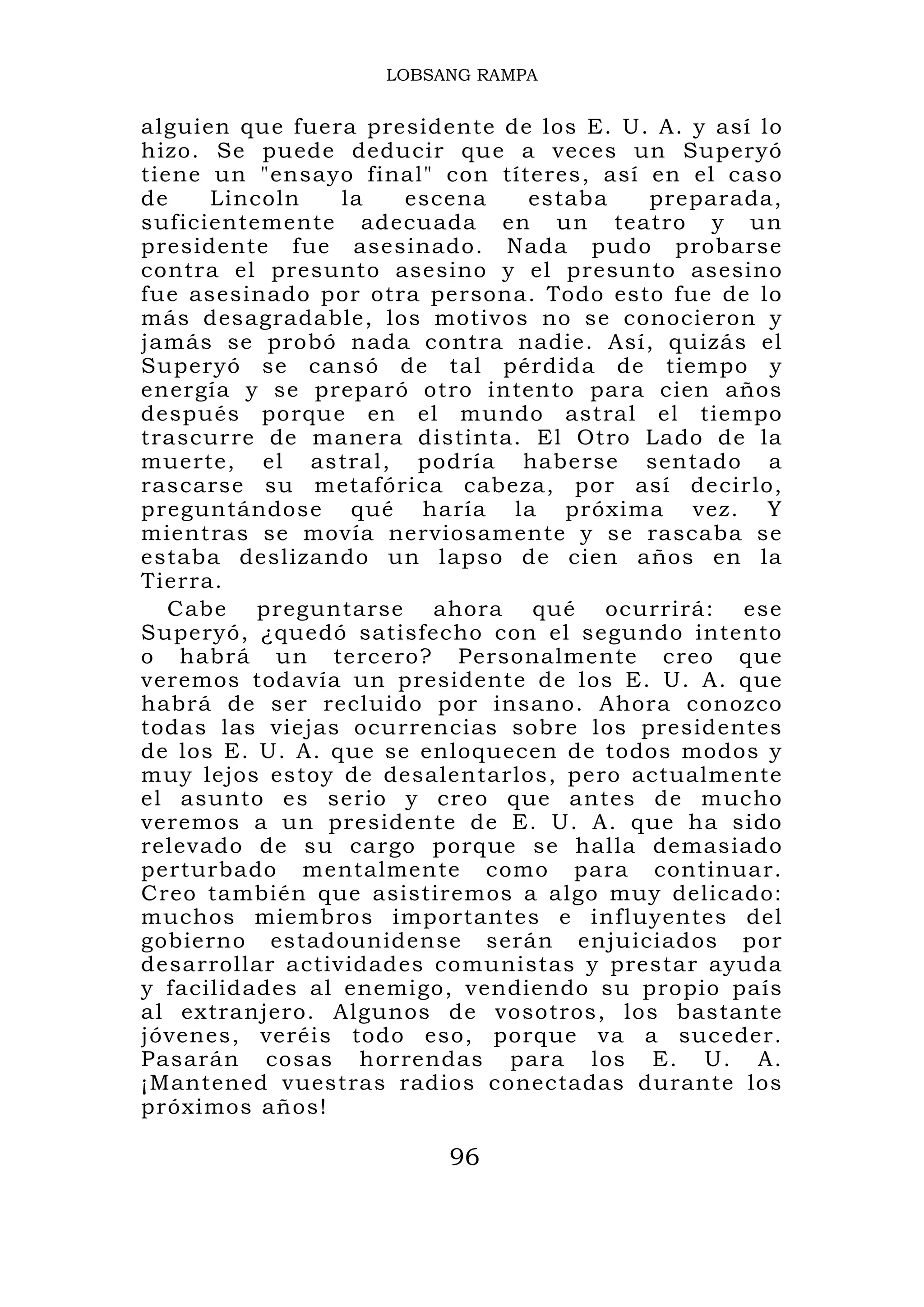 LOBSANG RAMPA


alguien que fuera presidente de los E. U. A. y así lo
hizo. Se puede deducir que a veces un Superyó
tiene un "ensayo final" con títeres, así en el caso
de    Lincoln    la   escena   estaba    preparada,
suficientemente adecuada en un teatro y un
presidente fue asesinado. Nada pudo probarse
contra el presunto asesino y el presunto asesino
fue asesinado por otra persona. Todo esto fue de lo
más desagradable, los motivos no se conocieron y
jamás se probó nada contra nadie. Así, quizás el
Superyó se cansó de tal pérdida de tiempo y
energía y se preparó otro intento para cien años
después porque en el mundo astral el tiempo
trascurre de manera distinta. El Otro Lado de la
muerte, el astral, podría haberse sentado a
rascarse su metafórica cabeza, por así decirlo,
preguntándose qué haría la próxima vez. Y
mientras se movía nerviosamente y se rascaba se
estaba deslizando un lapso de cien años en la
Tierra.
   Cabe preguntarse ahora qué ocurrirá: ese
Superyó, ¿quedó satisfecho con el segundo intento
o habrá un tercero? Personalmente creo que
veremos todavía un presidente de los E. U. A. que
habrá de ser recluido por insano. Ahora conozco
todas las viejas ocurrencias sobre los presidentes
de los E. U. A. que se enloquecen de todos modos y
muy lejos estoy de desalentarlos, pero actualmente
el asunto es serio y creo que antes de mucho
veremos a un presidente de E. U. A. que ha sido
relevado de su cargo porque se halla demasiado
perturbado mentalmente como para continuar.
Creo también que asistiremos a algo muy delicado:
muchos miembros importantes e influyentes del
gobierno estadounidense serán enjuiciados por
desarrollar actividades comunistas y prestar ayuda
y facilidades al enemigo, vendiendo su propio país
al extranjero. Algunos de vosotros, los bastante
jóvenes, veréis todo eso, porque va a suceder.
Pasarán cosas horrendas para los E. U. A.
¡Mantened vuestras radios conectadas durante los
próximos años!

                         96
 