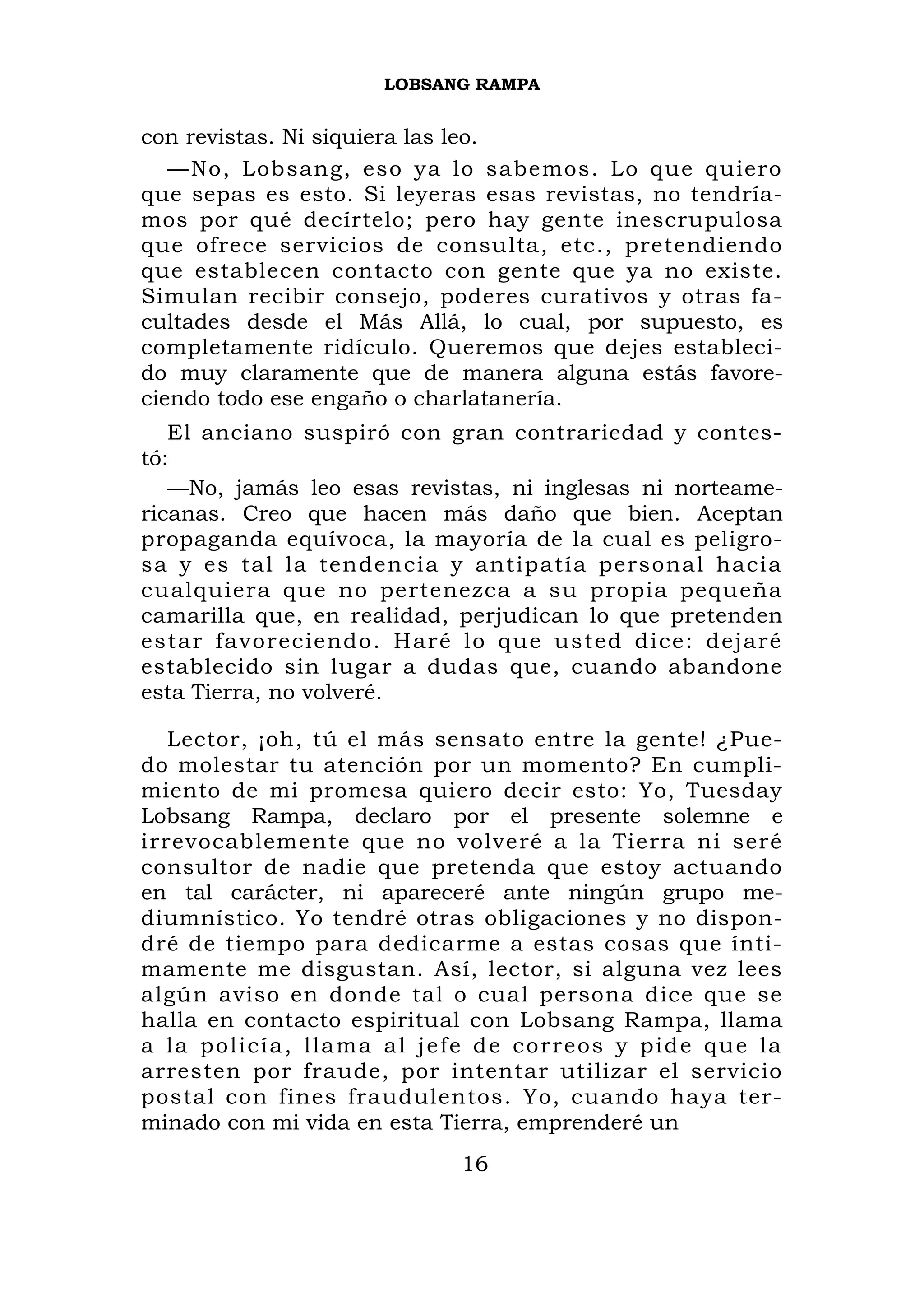 LOBSANG RAMPA


con revistas. Ni siquiera las leo.
   —No, Lobsang, eso ya lo sabemos. Lo que quiero
que sepas es esto. Si leyeras esas revistas, no tendría-
mos por qué decírtelo; pero hay gente inescrupulosa
que ofrece servicios de consulta, etc., pretendiendo
que establecen contacto con gente que ya no existe.
Simulan recibir consejo, poderes curativos y otras fa-
cultades desde el Más Allá, lo cual, por supuesto, es
completamente ridículo. Queremos que dejes estableci-
do muy claramente que de manera alguna estás favore-
ciendo todo ese engaño o charlatanería.
   El anciano suspiró con gran contrariedad y contes-
tó:
   —No, jamás leo esas revistas, ni inglesas ni norteame-
ricanas. Creo que hacen más daño que bien. Aceptan
propaganda equívoca, la mayoría de la cual es peligro-
sa y es tal la tendencia y antipatía personal hacia
cualquiera que no pertenezca a su propia pequeña
camarilla que, en realidad, perjudican lo que pretenden
estar fa vor eciendo. H aré lo que usted dice: dejaré
establecido sin lugar a dudas que, cuando abandone
esta Tierra, no volveré.

   Lector, ¡oh, tú el más sensato entre la gente! ¿Pue-
do molestar tu atención por un momento? En cumpli-
miento de mi promesa quiero decir esto: Yo, Tuesday
Lobsang Rampa, declaro por el presente solemne e
irrevocablemente que no volveré a la Tierra ni seré
consultor de nadie que pretenda que estoy actuando
en tal carácter, ni apareceré ante ningún grupo me-
diumnístico. Yo tendré otras obligaciones y no dispon-
dré de tiempo para dedicarme a estas cosas que ínti-
mamente me disgustan. Así, lector, si alguna vez lees
algún aviso en donde tal o cual persona dice que se
halla en contacto espiritual con Lobsang Rampa, llama
a la policía, llama al j e fe de correos y pide que la
arresten por fraude, por intentar utilizar el servicio
postal con fines fraudulentos. Yo, cuando haya ter-
minado con mi vida en esta Tierra, emprenderé un
                            16
 