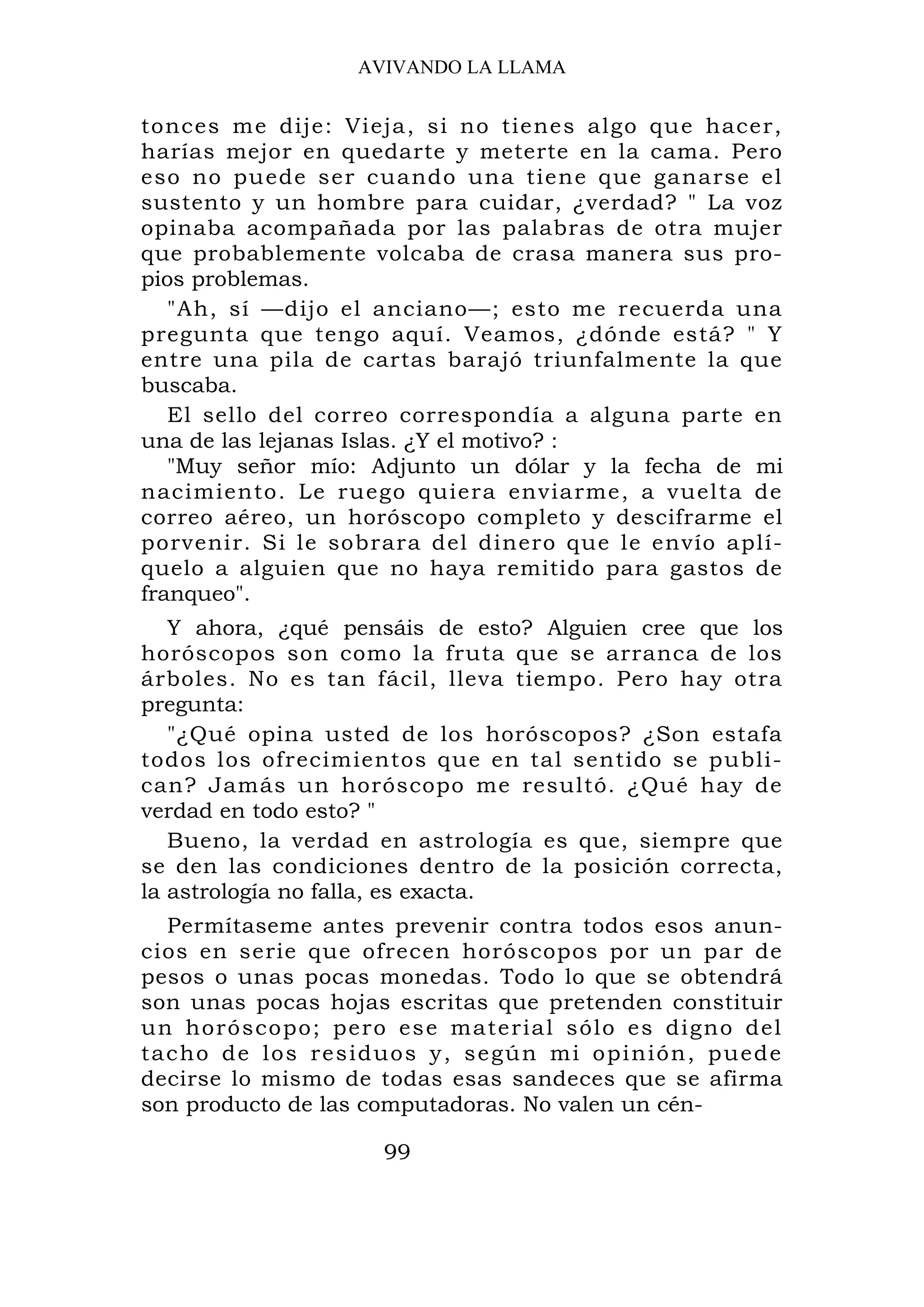 AVIVANDO LA LLAMA


tonces me dije: Vieja, si no tienes algo que hacer,
harías mejor en quedarte y meterte en la cama. Pero
eso no puede ser cuando una tiene que ganarse el
sustento y un hombre para cuidar, ¿verdad? " La voz
opinaba acompañada por las palabras de otra mujer
que probablemente volcaba de crasa manera sus pro-
pios problemas.
   "Ah, sí —dijo el anciano—; esto me recuerda una
pregunta que tengo aquí. Veamos, ¿dónde está? " Y
entre una pila de cartas barajó triunfalmente la que
buscaba.
   El sello del correo correspondía a alguna parte en
una de las lejanas Islas. ¿Y el motivo? :
   "Muy señor mío: Adjunto un dólar y la fecha de mi
nacimiento. Le ruego quiera enviarme, a vuelta de
correo aéreo, un horóscopo completo y descifrarme el
porvenir. Si le sobrara del dinero que le envío aplí-
quelo a alguien que no haya remitido para gastos de
franqueo".
   Y ahora, ¿qué pensáis de esto? Alguien cree que los
horóscopos son como la fruta que se arranca de los
árboles. No es tan fácil, lleva tiempo. Pero hay otra
pregunta:
   "¿Qué opina usted de los horóscopos? ¿Son estafa
todos los ofrecimientos que en tal sentido se publi-
can? Jamás un horóscopo me resultó. ¿Qué hay de
verdad en todo esto? "
   Bueno, la verdad en astrología es que, siempre que
se den las condiciones dentro de la posición correcta,
la astrología no falla, es exacta.
  Permítaseme antes prevenir contra todos esos anun-
cios en serie que ofrecen horóscopos por un par de
pesos o unas pocas monedas. Todo lo que se obtendrá
son unas pocas hojas escritas que pretenden constituir
un horó sco po; per o es e mater ial sólo es digno del
tacho de los residuos y, según mi opinión, puede
decirse lo mismo de todas esas sandeces que se afirma
son producto de las computadoras. No valen un cén-

                    99
 