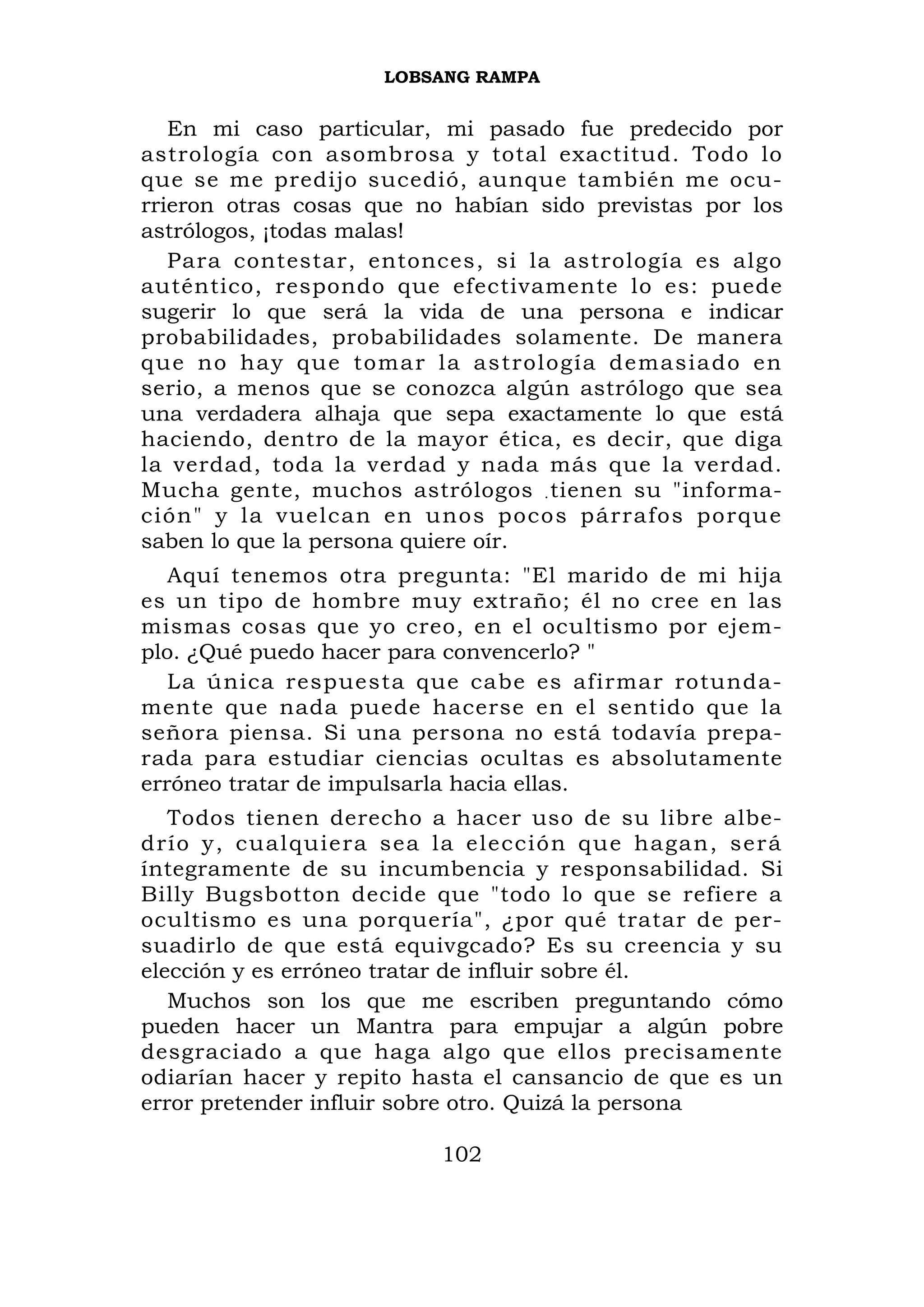 LOBSANG RAMPA


   En mi caso particular, mi pasado fue predecido por
astrología con asombrosa y total exactitud. Todo lo
que se me predijo sucedió, aunque también me ocu-
rrieron otras cosas que no habían sido previstas por los
astrólogos, ¡todas malas!
   Para contestar, entonces, si la astrología es algo
auténtico, respondo que efectivamente lo es: puede
sugerir lo que será la vida de una persona e indicar
probabilidades, probabilidades solamente. De manera
que no hay que tomar la astrología demasia do en
serio, a menos que se conozca algún astrólogo que sea
una verdadera alhaja que sepa exactamente lo que está
haciendo, dentro de la mayor ética, es decir, que diga
la verdad, toda la verdad y nada más que la verdad.
Mucha gente, muchos astrólogos . tienen su "informa-
ción" y la vuelcan en unos poco s párrafos porqu e
saben lo que la persona quiere oír.
   Aquí tenemos otra pregunta: "El marido de mi hija
es un tipo de hombre muy extraño; él no cree en las
mismas cosas que yo creo, en el ocultismo por ejem-
plo. ¿Qué puedo hacer para convencerlo? "
   La única respuesta que cabe es afirmar rotunda-
mente que nada puede hacerse en el sentido que la
señora piensa. Si una persona no está todavía prepa-
rada para estudiar ciencias ocultas es absolutamente
erróneo tratar de impulsarla hacia ellas.
   Todos tienen derecho a hacer uso de su libre albe-
drío y, cual quiera sea la elecció n que hagan, ser á
íntegramente de su incumbencia y responsabilidad. Si
Billy Bugsbotton decide que "todo lo que se refiere a
ocultismo es una porquería", ¿por qué tratar de per-
suadirlo de que está equivgcado? Es su creencia y su
elección y es erróneo tratar de influir sobre él.
   Muchos son los que me escriben preguntando cómo
pueden hacer un Mantra para empujar a algún pobre
desgraciado a que haga algo que ellos precisamente
odiarían hacer y repito hasta el cansancio de que es un
error pretender influir sobre otro. Quizá la persona

                          102
 