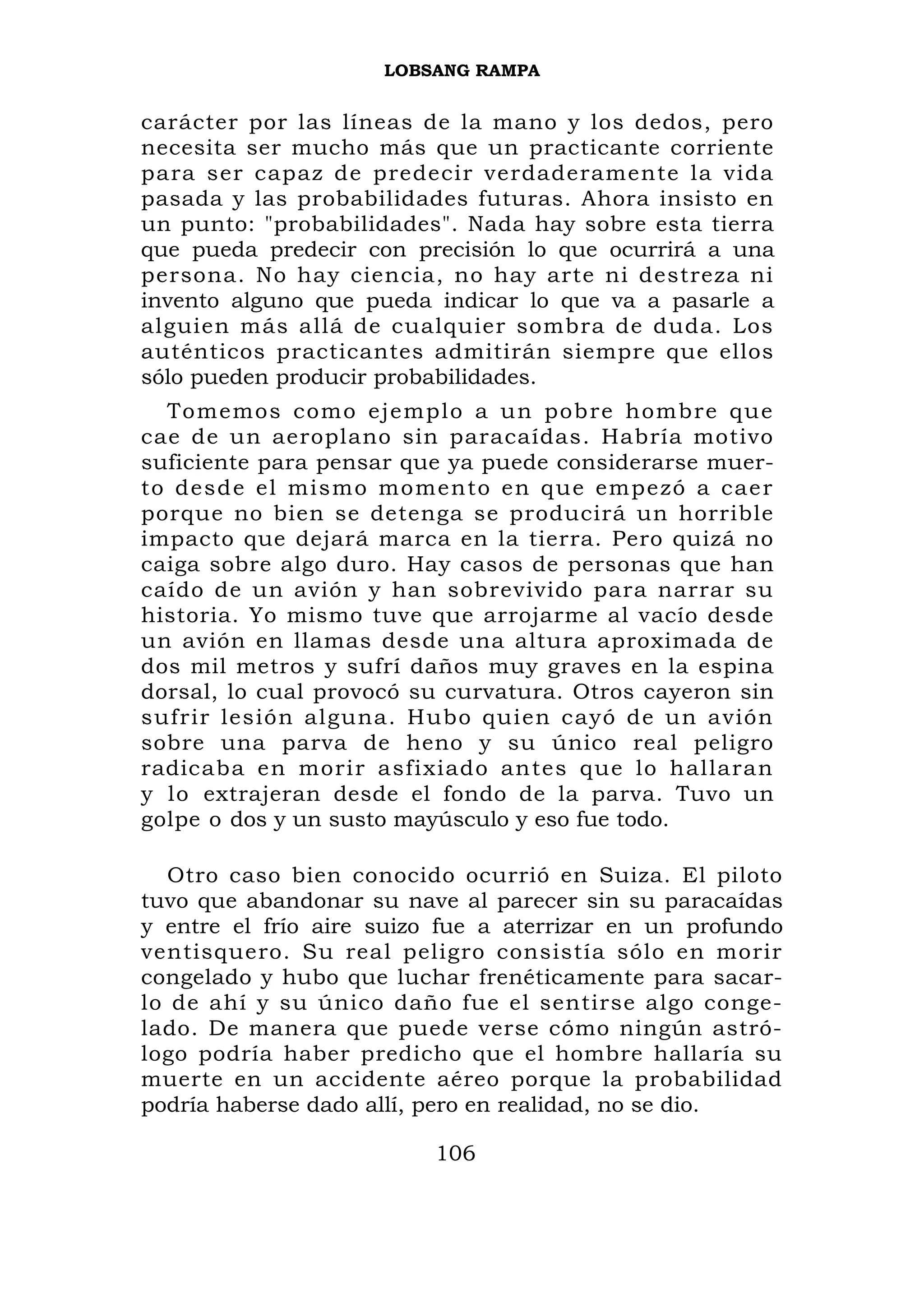 LOBSANG RAMPA


carácter por las líneas de la mano y los dedos, pero
necesita ser mucho más que un practicante corriente
para ser capaz de predecir verdaderamente la vida
pasada y las probabilidades futuras. Ahora insisto en
un punto: "probabilidades". Nada hay sobre esta tierra
que pueda predecir con precisión lo que ocurrirá a una
persona. No hay ciencia, no hay arte ni destreza ni
invento alguno que pueda indicar lo que va a pasarle a
alguien más allá de cualquier sombra de duda. Los
auténticos practicantes admitirán siempre que ellos
sólo pueden producir probabilidades.
  To memos como ejemplo a un pob re hombre que
cae de un aeroplano sin paracaídas. Habría motivo
suficiente para pensar que ya puede considerarse muer-
to desd e el mismo mo mento en q ue empe zó a cae r
porque no bien se detenga se producirá un horrible
impacto que dejará marca en la tierra. Pero quizá no
caiga sobre algo duro. Hay casos de personas que han
caído de un avión y han sobrevivido para narrar su
historia. Yo mismo tuve que arrojarme al vacío desde
un avión en llamas desde una altura aproximada de
dos mil metros y sufrí daños muy graves en la espina
dorsal, lo cual provocó su curvatura. Otros cayeron sin
sufrir lesión alguna. Hubo quien cayó de un avión
sobre una parva de heno y su único real peligro
radicaba en morir asfixiado antes que lo hallaran
y lo extrajeran desde el fondo de la parva. Tuvo un
golpe o dos y un susto mayúsculo y eso fue todo.

   Otro caso bien conocido ocurrió en Suiza. El piloto
tuvo que abandonar su nave al parecer sin su paracaídas
y entre el frío aire suizo fue a aterrizar en un profundo
ventisquero. Su real peligro consistía sólo en morir
congelado y hubo que luchar frenéticamente para sacar-
lo de ahí y su único daño fue el sentirse algo conge-
lado. De manera que puede verse cómo ningún astró-
logo podría haber predicho que el hombre hallaría su
muerte en un accidente aéreo porque la probabilidad
podría haberse dado allí, pero en realidad, no se dio.

                          106
 