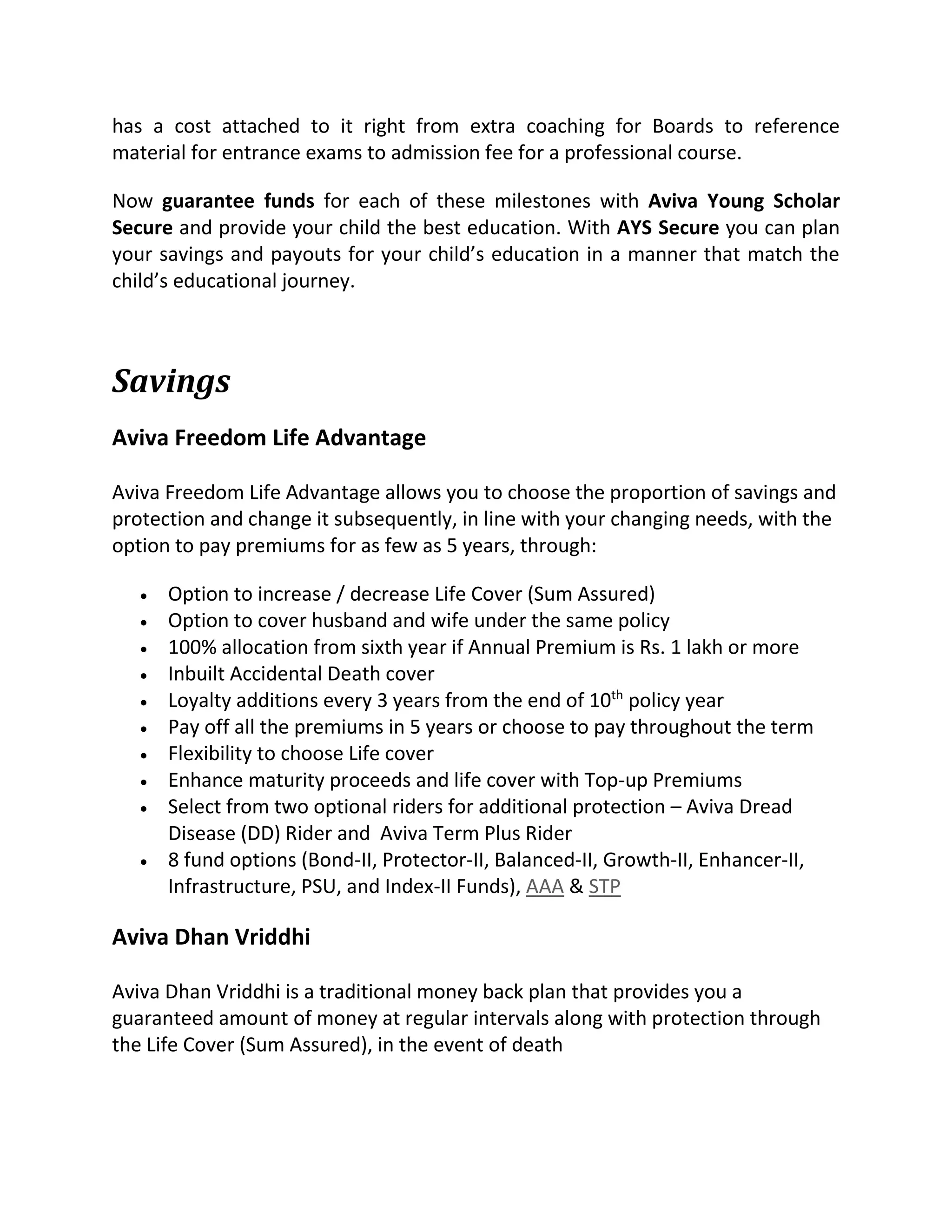 has a cost attached to it right from extra coaching for Boards to reference
material for entrance exams to admission fee for a professional course.
Now guarantee funds for each of these milestones with Aviva Young Scholar
Secure and provide your child the best education. With AYS Secure you can plan
your savings and payouts for your child’s education in a manner that match the
child’s educational journey.
Savings
Aviva Freedom Life Advantage
Aviva Freedom Life Advantage allows you to choose the proportion of savings and
protection and change it subsequently, in line with your changing needs, with the
option to pay premiums for as few as 5 years, through:
 Option to increase / decrease Life Cover (Sum Assured)
 Option to cover husband and wife under the same policy
 100% allocation from sixth year if Annual Premium is Rs. 1 lakh or more
 Inbuilt Accidental Death cover
 Loyalty additions every 3 years from the end of 10th
policy year
 Pay off all the premiums in 5 years or choose to pay throughout the term
 Flexibility to choose Life cover
 Enhance maturity proceeds and life cover with Top-up Premiums
 Select from two optional riders for additional protection – Aviva Dread
Disease (DD) Rider and Aviva Term Plus Rider
 8 fund options (Bond-II, Protector-II, Balanced-II, Growth-II, Enhancer-II,
Infrastructure, PSU, and Index-II Funds), AAA & STP
Aviva Dhan Vriddhi
Aviva Dhan Vriddhi is a traditional money back plan that provides you a
guaranteed amount of money at regular intervals along with protection through
the Life Cover (Sum Assured), in the event of death
 