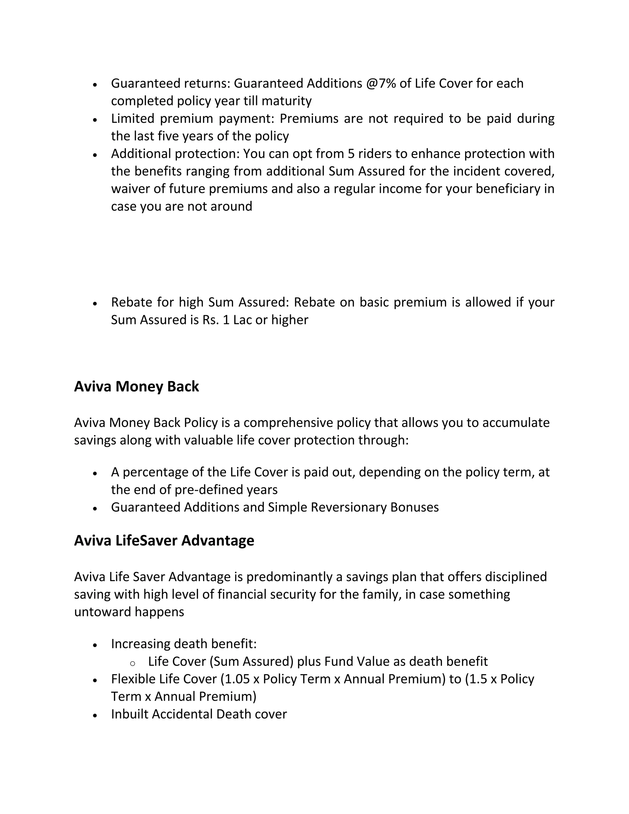  Guaranteed returns: Guaranteed Additions @7% of Life Cover for each
completed policy year till maturity
 Limited premium payment: Premiums are not required to be paid during
the last five years of the policy
 Additional protection: You can opt from 5 riders to enhance protection with
the benefits ranging from additional Sum Assured for the incident covered,
waiver of future premiums and also a regular income for your beneficiary in
case you are not around
 Rebate for high Sum Assured: Rebate on basic premium is allowed if your
Sum Assured is Rs. 1 Lac or higher
Aviva Money Back
Aviva Money Back Policy is a comprehensive policy that allows you to accumulate
savings along with valuable life cover protection through:
 A percentage of the Life Cover is paid out, depending on the policy term, at
the end of pre-defined years
 Guaranteed Additions and Simple Reversionary Bonuses
Aviva LifeSaver Advantage
Aviva Life Saver Advantage is predominantly a savings plan that offers disciplined
saving with high level of financial security for the family, in case something
untoward happens
 Increasing death benefit:
o Life Cover (Sum Assured) plus Fund Value as death benefit
 Flexible Life Cover (1.05 x Policy Term x Annual Premium) to (1.5 x Policy
Term x Annual Premium)
 Inbuilt Accidental Death cover
 