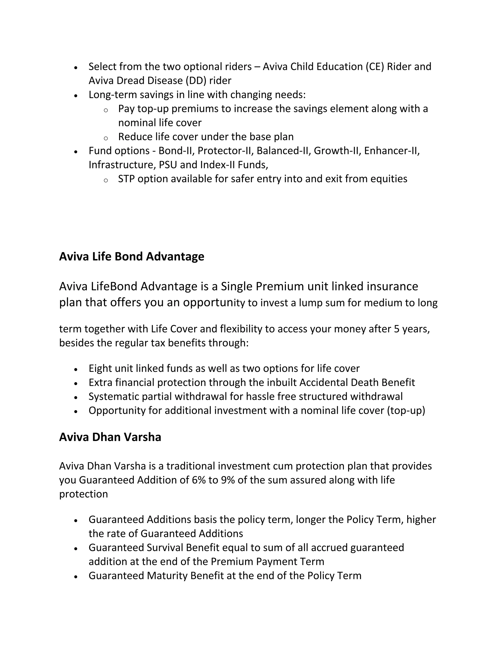  Select from the two optional riders – Aviva Child Education (CE) Rider and
Aviva Dread Disease (DD) rider
 Long-term savings in line with changing needs:
o Pay top-up premiums to increase the savings element along with a
nominal life cover
o Reduce life cover under the base plan
 Fund options - Bond-II, Protector-II, Balanced-II, Growth-II, Enhancer-II,
Infrastructure, PSU and Index-II Funds,
o STP option available for safer entry into and exit from equities
Aviva Life Bond Advantage
Aviva LifeBond Advantage is a Single Premium unit linked insurance
plan that offers you an opportunity to invest a lump sum for medium to long
term together with Life Cover and flexibility to access your money after 5 years,
besides the regular tax benefits through:
 Eight unit linked funds as well as two options for life cover
 Extra financial protection through the inbuilt Accidental Death Benefit
 Systematic partial withdrawal for hassle free structured withdrawal
 Opportunity for additional investment with a nominal life cover (top-up)
Aviva Dhan Varsha
Aviva Dhan Varsha is a traditional investment cum protection plan that provides
you Guaranteed Addition of 6% to 9% of the sum assured along with life
protection
 Guaranteed Additions basis the policy term, longer the Policy Term, higher
the rate of Guaranteed Additions
 Guaranteed Survival Benefit equal to sum of all accrued guaranteed
addition at the end of the Premium Payment Term
 Guaranteed Maturity Benefit at the end of the Policy Term
 
