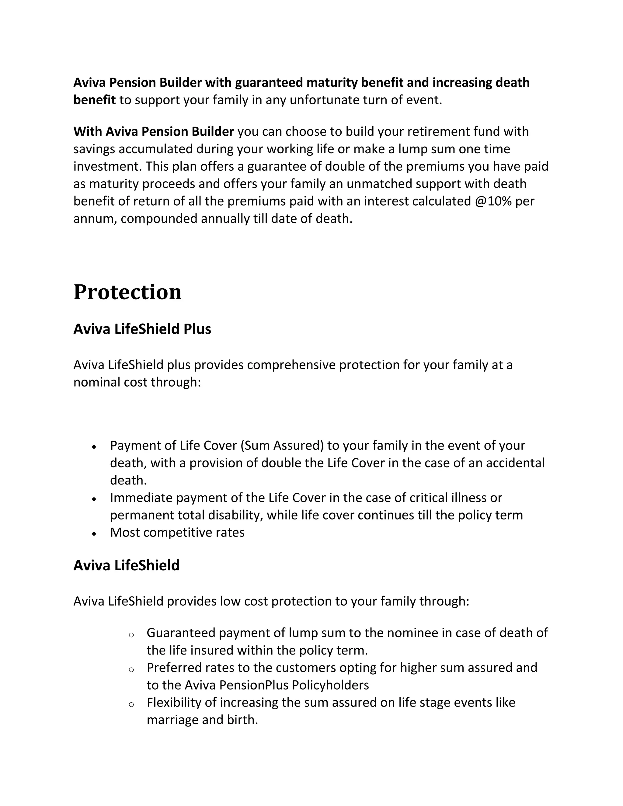 Aviva Pension Builder with guaranteed maturity benefit and increasing death
benefit to support your family in any unfortunate turn of event.
With Aviva Pension Builder you can choose to build your retirement fund with
savings accumulated during your working life or make a lump sum one time
investment. This plan offers a guarantee of double of the premiums you have paid
as maturity proceeds and offers your family an unmatched support with death
benefit of return of all the premiums paid with an interest calculated @10% per
annum, compounded annually till date of death.
Protection
Aviva LifeShield Plus
Aviva LifeShield plus provides comprehensive protection for your family at a
nominal cost through:
 Payment of Life Cover (Sum Assured) to your family in the event of your
death, with a provision of double the Life Cover in the case of an accidental
death.
 Immediate payment of the Life Cover in the case of critical illness or
permanent total disability, while life cover continues till the policy term
 Most competitive rates
Aviva LifeShield
Aviva LifeShield provides low cost protection to your family through:
o Guaranteed payment of lump sum to the nominee in case of death of
the life insured within the policy term.
o Preferred rates to the customers opting for higher sum assured and
to the Aviva PensionPlus Policyholders
o Flexibility of increasing the sum assured on life stage events like
marriage and birth.
 