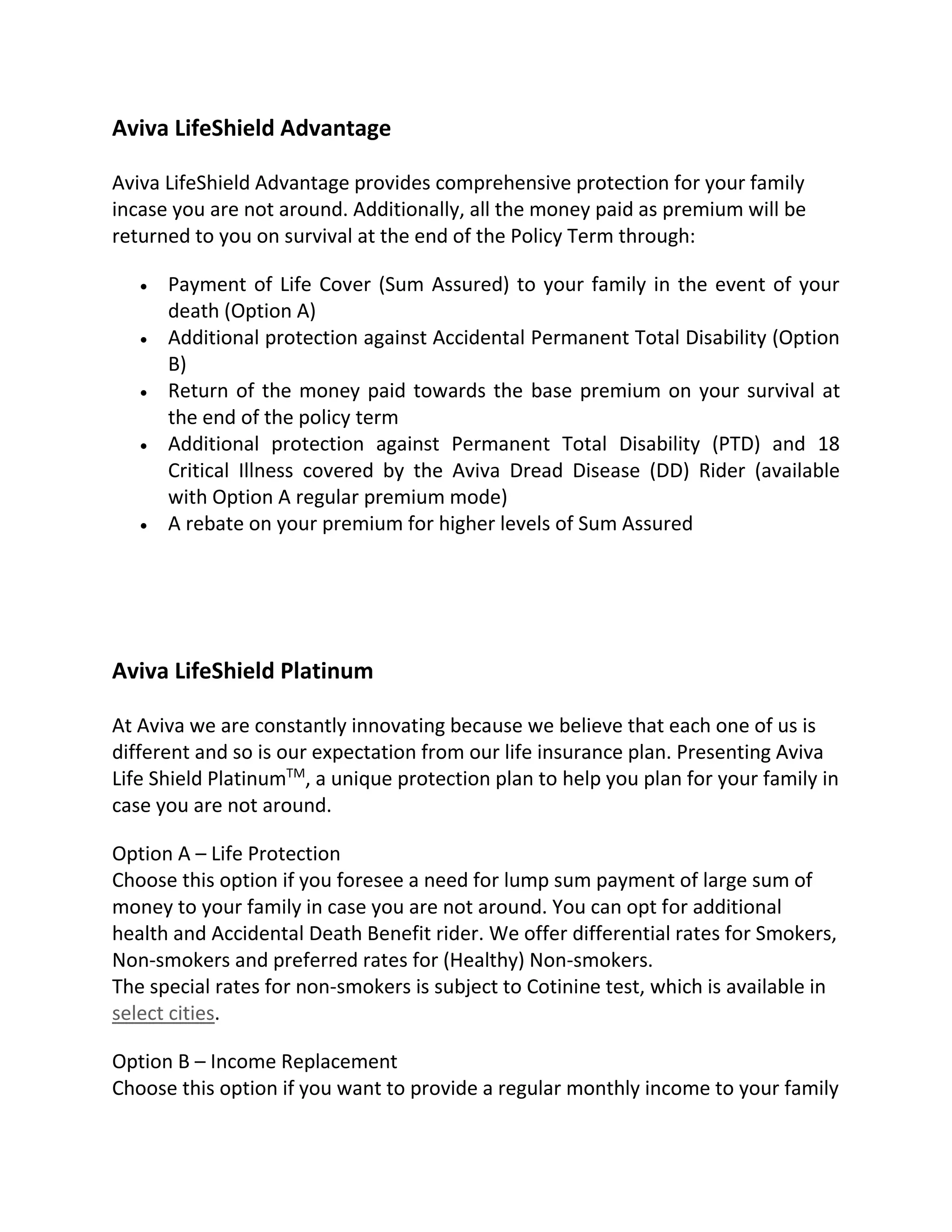 Aviva LifeShield Advantage
Aviva LifeShield Advantage provides comprehensive protection for your family
incase you are not around. Additionally, all the money paid as premium will be
returned to you on survival at the end of the Policy Term through:
 Payment of Life Cover (Sum Assured) to your family in the event of your
death (Option A)
 Additional protection against Accidental Permanent Total Disability (Option
B)
 Return of the money paid towards the base premium on your survival at
the end of the policy term
 Additional protection against Permanent Total Disability (PTD) and 18
Critical Illness covered by the Aviva Dread Disease (DD) Rider (available
with Option A regular premium mode)
 A rebate on your premium for higher levels of Sum Assured
Aviva LifeShield Platinum
At Aviva we are constantly innovating because we believe that each one of us is
different and so is our expectation from our life insurance plan. Presenting Aviva
Life Shield PlatinumTM
, a unique protection plan to help you plan for your family in
case you are not around.
Option A – Life Protection
Choose this option if you foresee a need for lump sum payment of large sum of
money to your family in case you are not around. You can opt for additional
health and Accidental Death Benefit rider. We offer differential rates for Smokers,
Non-smokers and preferred rates for (Healthy) Non-smokers.
The special rates for non-smokers is subject to Cotinine test, which is available in
select cities.
Option B – Income Replacement
Choose this option if you want to provide a regular monthly income to your family
 
