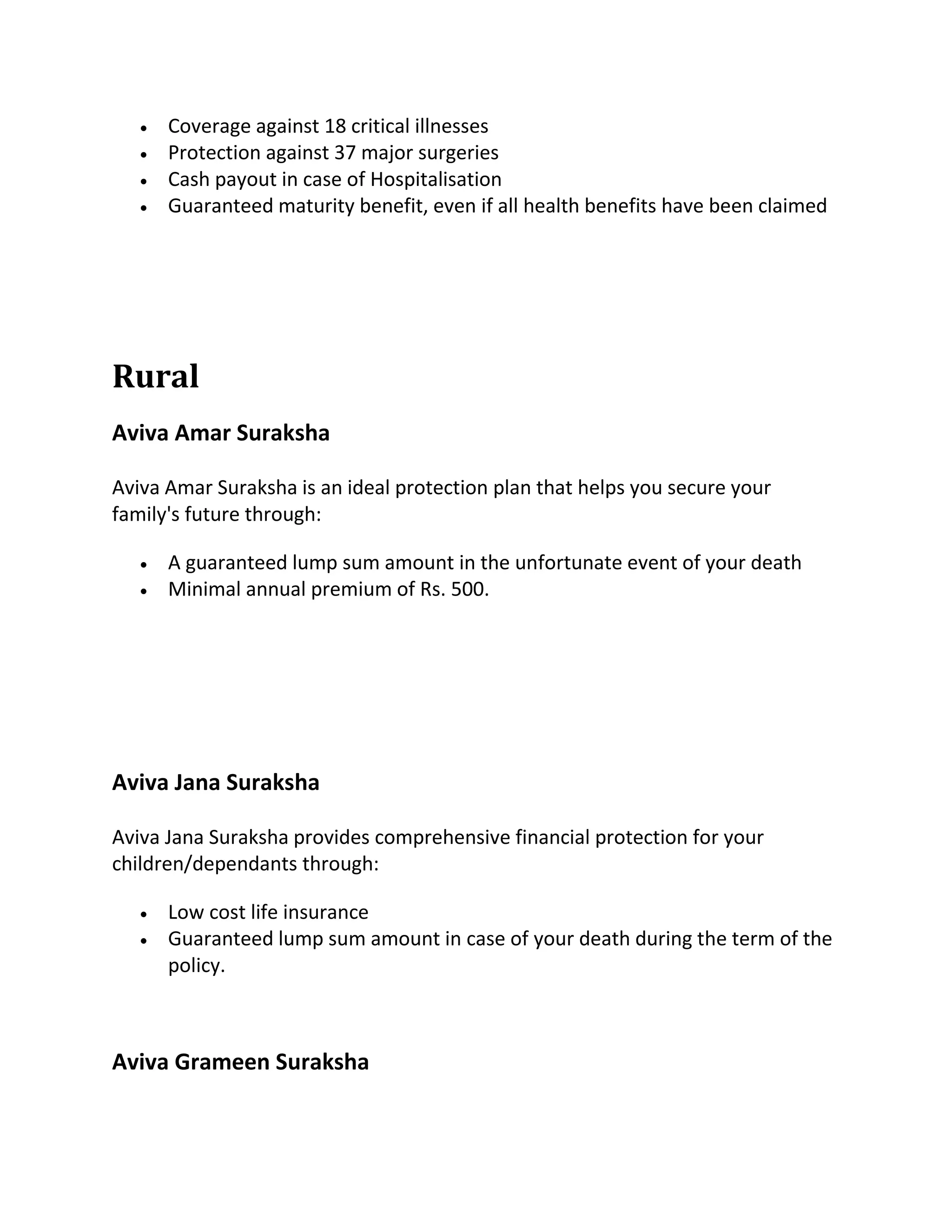  Coverage against 18 critical illnesses
 Protection against 37 major surgeries
 Cash payout in case of Hospitalisation
 Guaranteed maturity benefit, even if all health benefits have been claimed
Rural
Aviva Amar Suraksha
Aviva Amar Suraksha is an ideal protection plan that helps you secure your
family's future through:
 A guaranteed lump sum amount in the unfortunate event of your death
 Minimal annual premium of Rs. 500.
Aviva Jana Suraksha
Aviva Jana Suraksha provides comprehensive financial protection for your
children/dependants through:
 Low cost life insurance
 Guaranteed lump sum amount in case of your death during the term of the
policy.
Aviva Grameen Suraksha
 