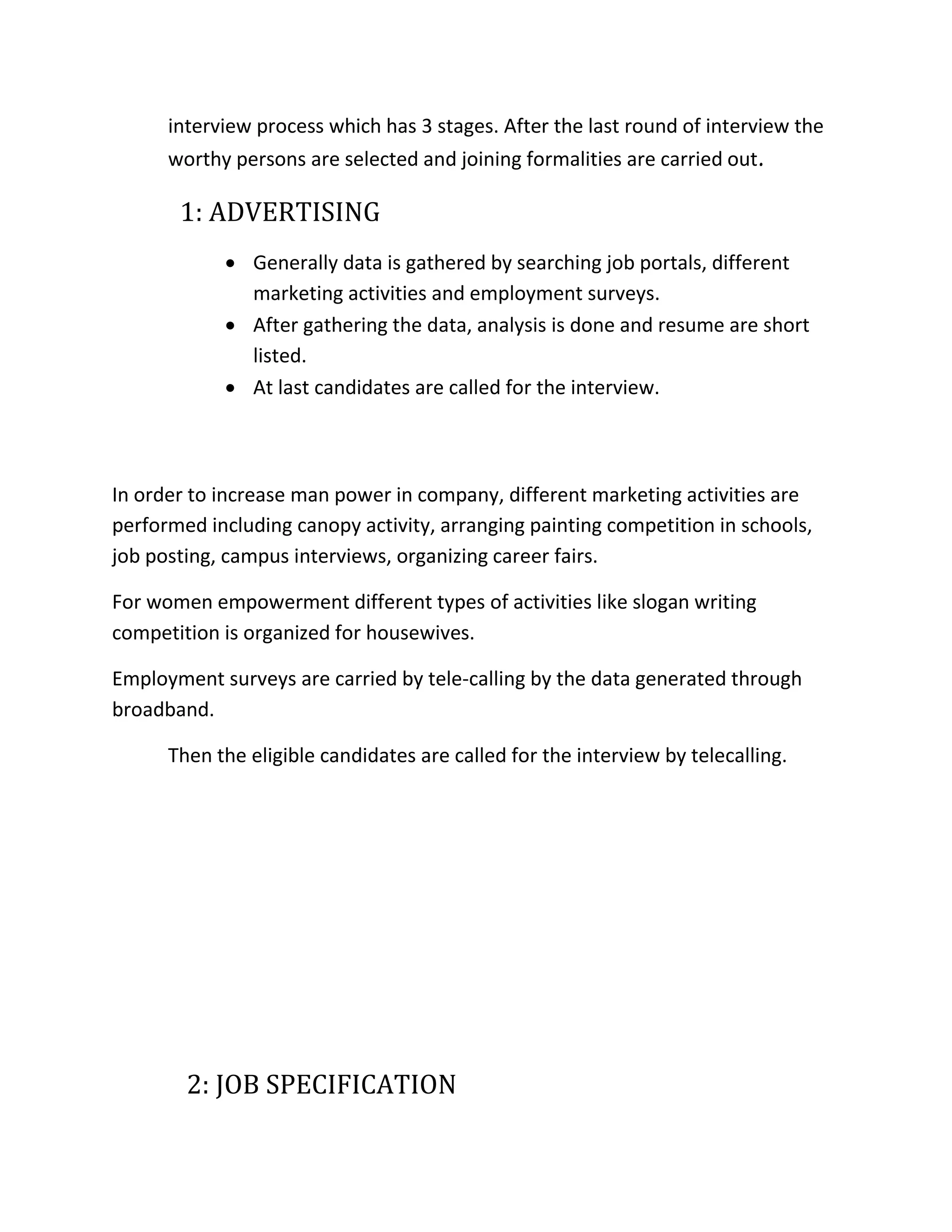interview process which has 3 stages. After the last round of interview the
worthy persons are selected and joining formalities are carried out.
1: ADVERTISING
 Generally data is gathered by searching job portals, different
marketing activities and employment surveys.
 After gathering the data, analysis is done and resume are short
listed.
 At last candidates are called for the interview.
In order to increase man power in company, different marketing activities are
performed including canopy activity, arranging painting competition in schools,
job posting, campus interviews, organizing career fairs.
For women empowerment different types of activities like slogan writing
competition is organized for housewives.
Employment surveys are carried by tele-calling by the data generated through
broadband.
Then the eligible candidates are called for the interview by telecalling.
2: JOB SPECIFICATION
 