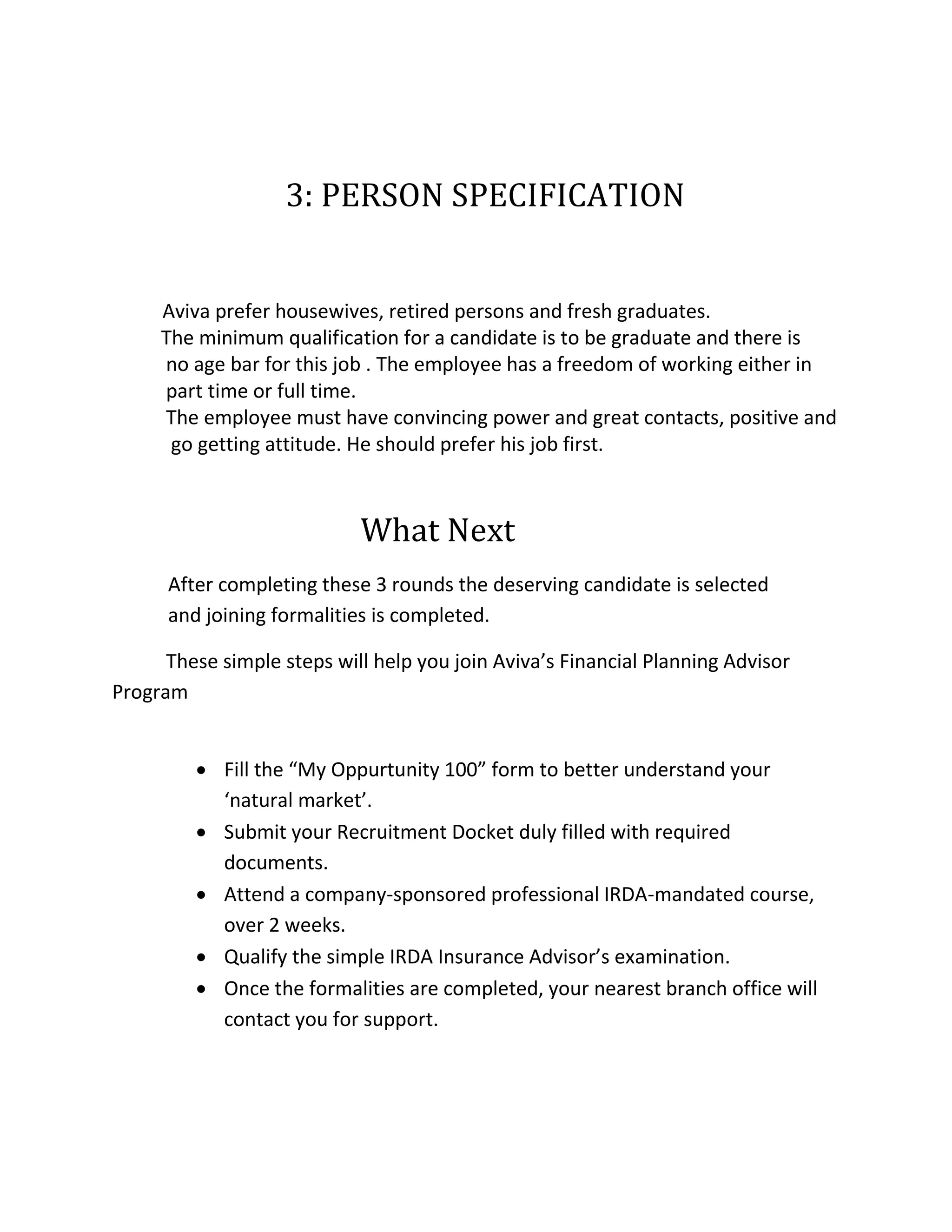 3: PERSON SPECIFICATION
Aviva prefer housewives, retired persons and fresh graduates.
The minimum qualification for a candidate is to be graduate and there is
no age bar for this job . The employee has a freedom of working either in
part time or full time.
The employee must have convincing power and great contacts, positive and
go getting attitude. He should prefer his job first.
What Next
After completing these 3 rounds the deserving candidate is selected
and joining formalities is completed.
These simple steps will help you join Aviva’s Financial Planning Advisor
Program
 Fill the “My Oppurtunity 100” form to better understand your
‘natural market’.
 Submit your Recruitment Docket duly filled with required
documents.
 Attend a company-sponsored professional IRDA-mandated course,
over 2 weeks.
 Qualify the simple IRDA Insurance Advisor’s examination.
 Once the formalities are completed, your nearest branch office will
contact you for support.
 