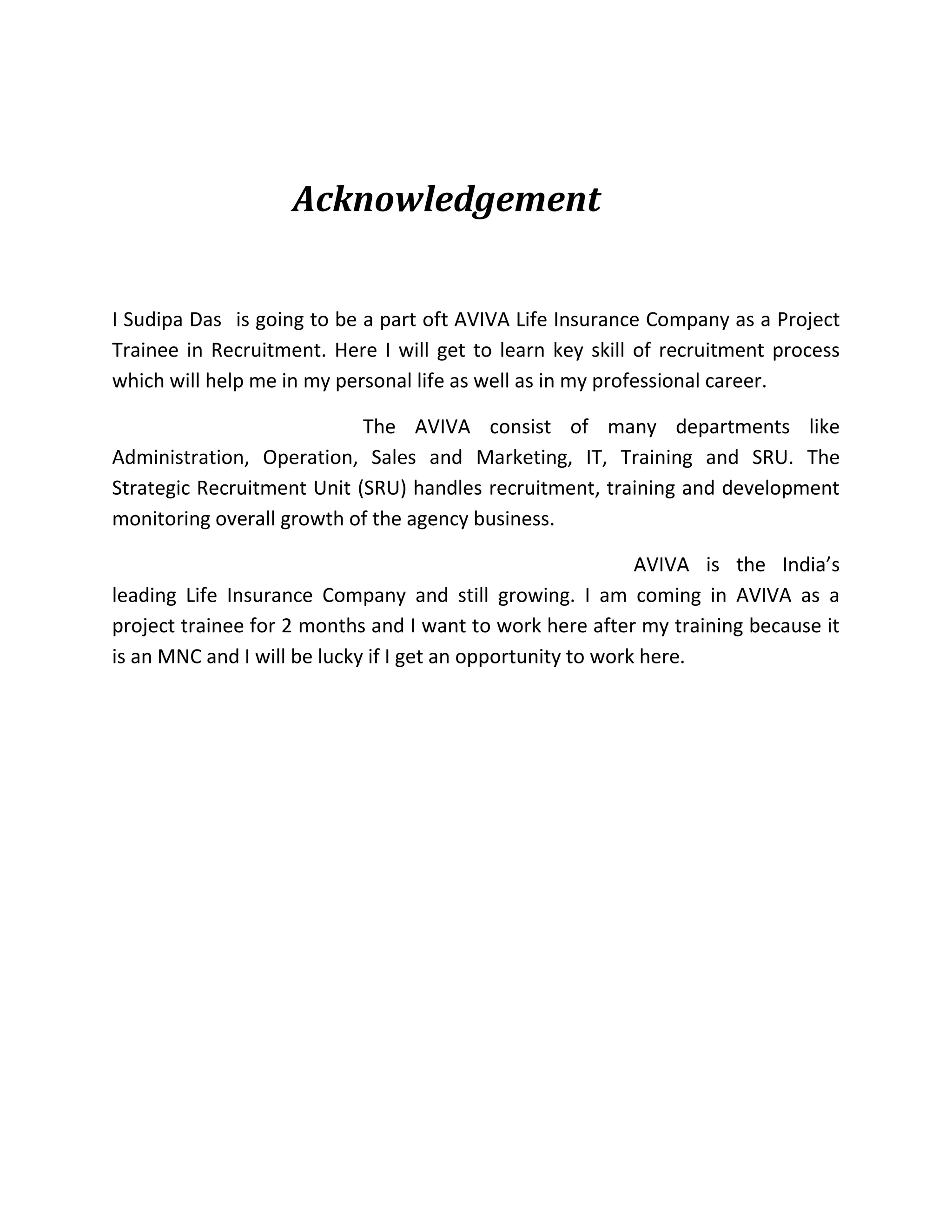Acknowledgement
I Sudipa Das is going to be a part oft AVIVA Life Insurance Company as a Project
Trainee in Recruitment. Here I will get to learn key skill of recruitment process
which will help me in my personal life as well as in my professional career.
The AVIVA consist of many departments like
Administration, Operation, Sales and Marketing, IT, Training and SRU. The
Strategic Recruitment Unit (SRU) handles recruitment, training and development
monitoring overall growth of the agency business.
AVIVA is the India’s
leading Life Insurance Company and still growing. I am coming in AVIVA as a
project trainee for 2 months and I want to work here after my training because it
is an MNC and I will be lucky if I get an opportunity to work here.
 