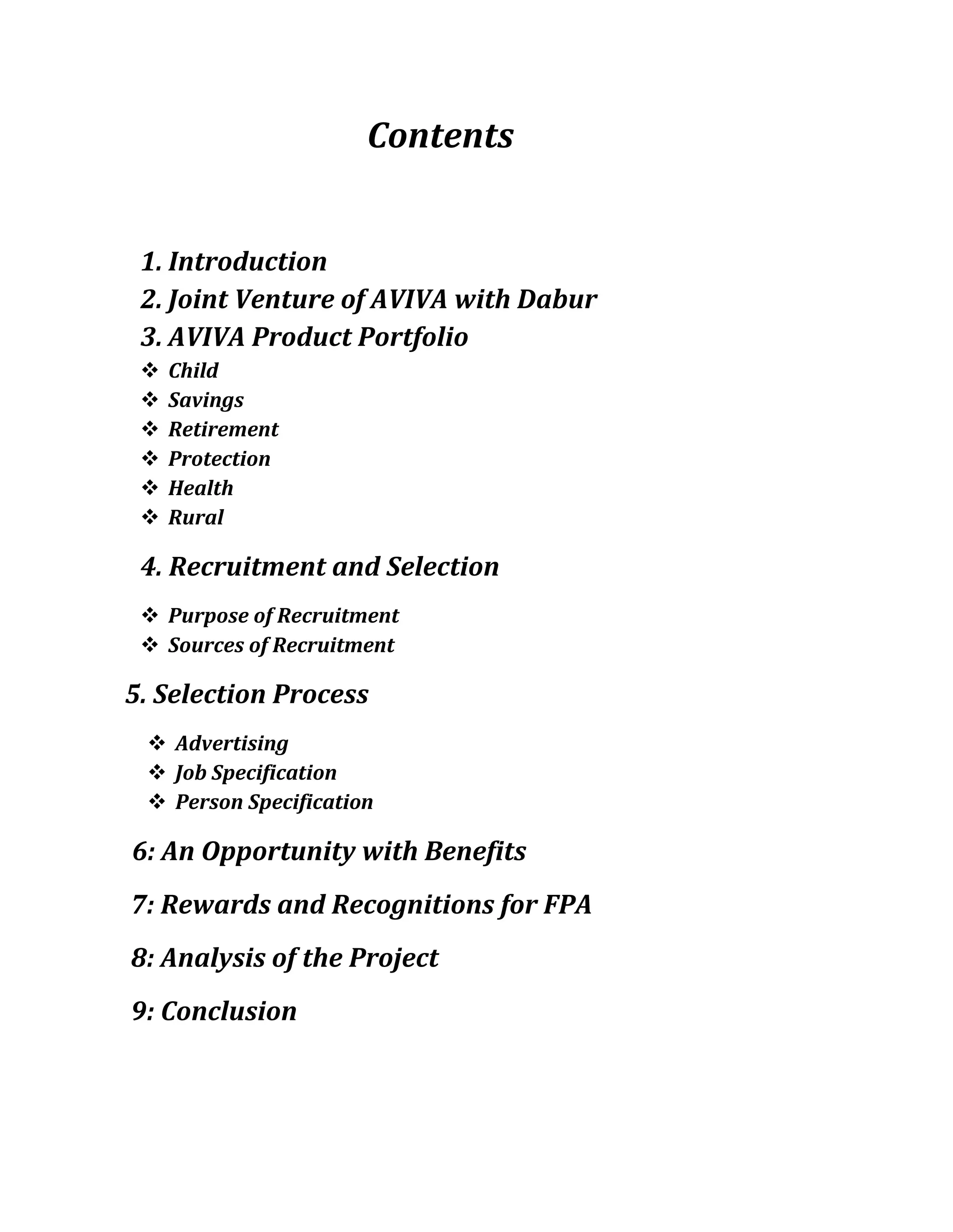 Contents
1. Introduction
2. Joint Venture of AVIVA with Dabur
3. AVIVA Product Portfolio
 Child
 Savings
 Retirement
 Protection
 Health
 Rural
4. Recruitment and Selection
 Purpose of Recruitment
 Sources of Recruitment
5. Selection Process
 Advertising
 Job Specification
 Person Specification
6: An Opportunity with Benefits
7: Rewards and Recognitions for FPA
8: Analysis of the Project
9: Conclusion
 