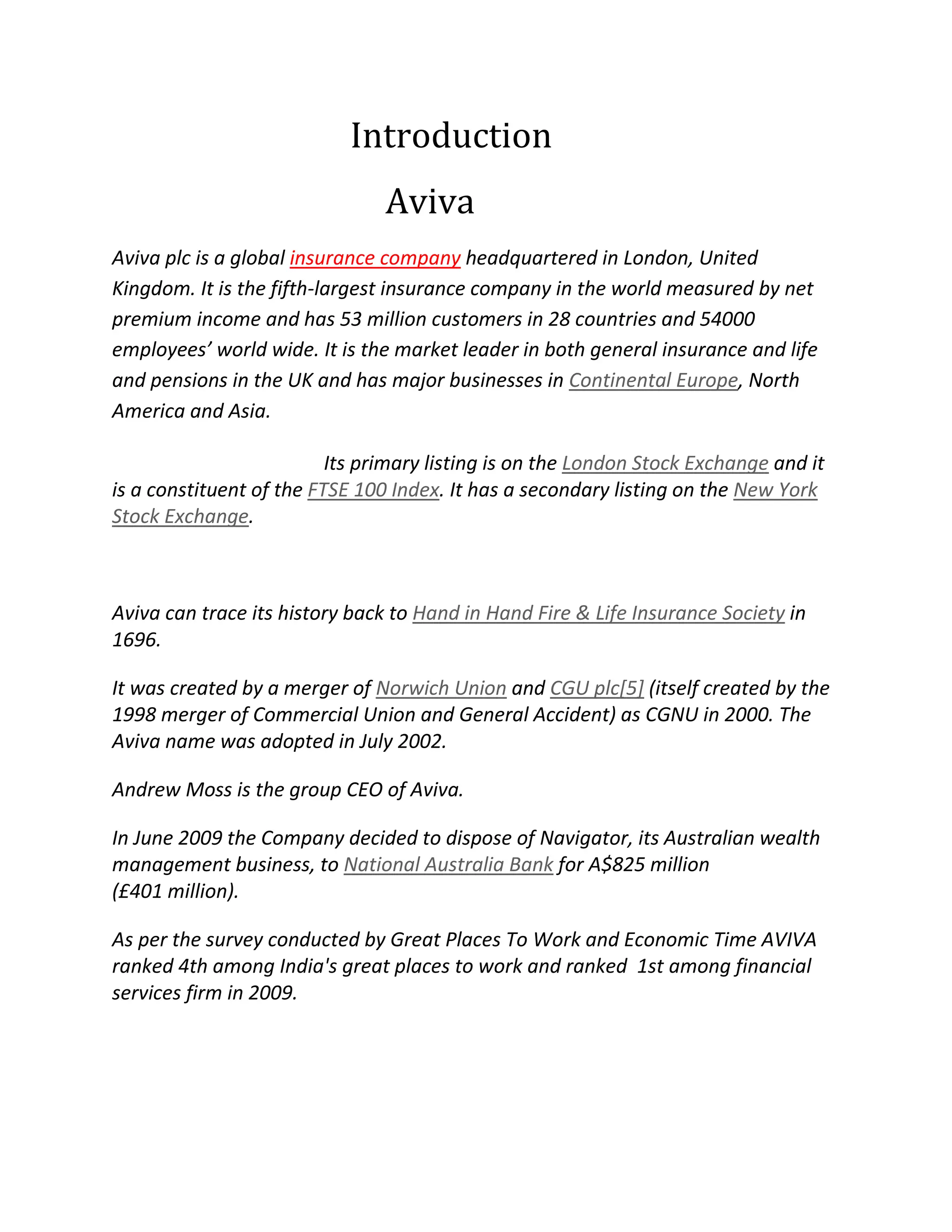 Introduction
Aviva
Aviva plc is a global insurance company headquartered in London, United
Kingdom. It is the fifth-largest insurance company in the world measured by net
premium income and has 53 million customers in 28 countries and 54000
employees’ world wide. It is the market leader in both general insurance and life
and pensions in the UK and has major businesses in Continental Europe, North
America and Asia.
Its primary listing is on the London Stock Exchange and it
is a constituent of the FTSE 100 Index. It has a secondary listing on the New York
Stock Exchange.
Aviva can trace its history back to Hand in Hand Fire & Life Insurance Society in
1696.
It was created by a merger of Norwich Union and CGU plc[5] (itself created by the
1998 merger of Commercial Union and General Accident) as CGNU in 2000. The
Aviva name was adopted in July 2002.
Andrew Moss is the group CEO of Aviva.
In June 2009 the Company decided to dispose of Navigator, its Australian wealth
management business, to National Australia Bank for A$825 million
(£401 million).
As per the survey conducted by Great Places To Work and Economic Time AVIVA
ranked 4th among India's great places to work and ranked 1st among financial
services firm in 2009.
 