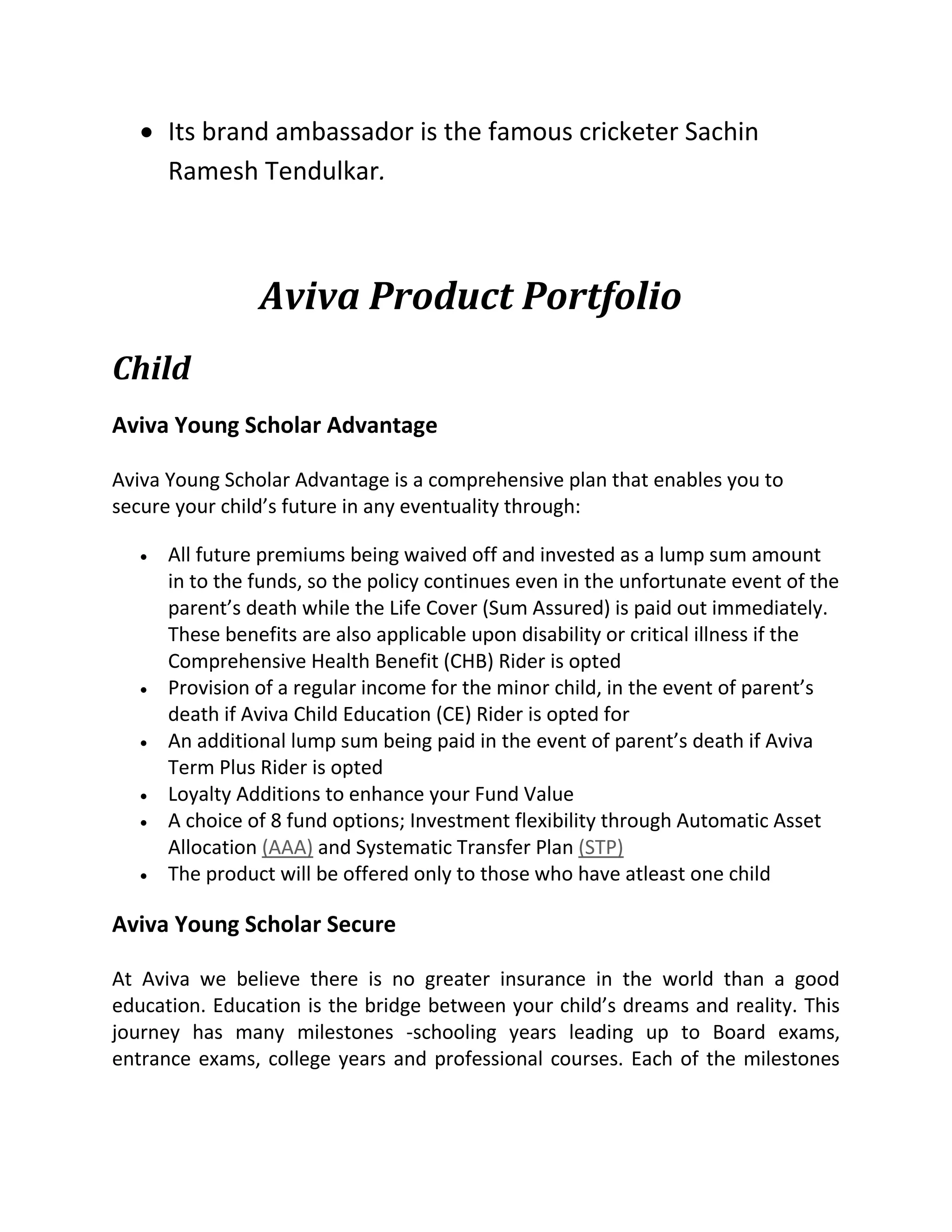  Its brand ambassador is the famous cricketer Sachin
Ramesh Tendulkar.
Aviva Product Portfolio
Child
Aviva Young Scholar Advantage
Aviva Young Scholar Advantage is a comprehensive plan that enables you to
secure your child’s future in any eventuality through:
 All future premiums being waived off and invested as a lump sum amount
in to the funds, so the policy continues even in the unfortunate event of the
parent’s death while the Life Cover (Sum Assured) is paid out immediately.
These benefits are also applicable upon disability or critical illness if the
Comprehensive Health Benefit (CHB) Rider is opted
 Provision of a regular income for the minor child, in the event of parent’s
death if Aviva Child Education (CE) Rider is opted for
 An additional lump sum being paid in the event of parent’s death if Aviva
Term Plus Rider is opted
 Loyalty Additions to enhance your Fund Value
 A choice of 8 fund options; Investment flexibility through Automatic Asset
Allocation (AAA) and Systematic Transfer Plan (STP)
 The product will be offered only to those who have atleast one child
Aviva Young Scholar Secure
At Aviva we believe there is no greater insurance in the world than a good
education. Education is the bridge between your child’s dreams and reality. This
journey has many milestones -schooling years leading up to Board exams,
entrance exams, college years and professional courses. Each of the milestones
 