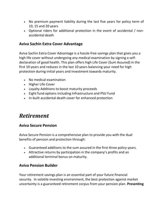  No premium payment liability during the last five years for policy term of
10, 15 and 20 years
 Optional riders for additional protection in the event of accidental / non-
accidental death
Aviva Sachin Extra Cover Advantage
Aviva Sachin Extra Cover Advantage is a hassle-free savings plan that gives you a
high life cover without undergoing any medical examination by signing a self-
declaration of good health. This plan offers high Life Cover (Sum Assured) in the
first 10 years and reduces in the last 10 years balancing your need for high
protection during initial years and investment towards maturity.
 No medical examination
 Higher Life Cover
 Loyalty Additions to boost maturity proceeds
 Eight fund options including Infrastructure and PSU Fund
 In-built accidental death cover for enhanced protection
Retirement
Aviva Secure Pension
Aviva Secure Pension is a comprehensive plan to provide you with the dual
benefits of pension and protection through:
 Guaranteed additions to the sum assured in the first three policy years.
 Attractive returns by participation in the company’s profits and an
additional terminal bonus on maturity.
Aviva Pension Builder
Your retirement savings plan is an essential part of your future financial
security. In volatile investing environment, the best protection against market
uncertainty is a guaranteed retirement corpus from your pension plan. Presenting
 