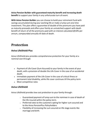 Aviva Pension Builder with guaranteed maturity benefit and increasing death
benefit to support your family in any unfortunate turn of event.
With Aviva Pension Builder you can choose to build your retirement fund with
savings accumulated during your working life or make a lump sum one time
investment. This plan offers a guarantee of double of the premiums you have paid
as maturity proceeds and offers your family an unmatched support with death
benefit of return of all the premiums paid with an interest calculated @10% per
annum, compounded annually till date of death.
Protection
Aviva LifeShield Plus
Aviva LifeShield plus provides comprehensive protection for your family at a
nominal cost through:
 Payment of Life Cover (Sum Assured) to your family in the event of your
death, with a provision of double the Life Cover in the case of an accidental
death.
 Immediate payment of the Life Cover in the case of critical illness or
permanent total disability, while life cover continues till the policy term
 Most competitive rates
Aviva LifeShield
Aviva LifeShield provides low cost protection to your family through:
o Guaranteed payment of lump sum to the nominee in case of death of
the life insured within the policy term.
o Preferred rates to the customers opting for higher sum assured and
to the Aviva PensionPlus Policyholders
o Flexibility of increasing the sum assured on life stage events like
marriage and birth.
 