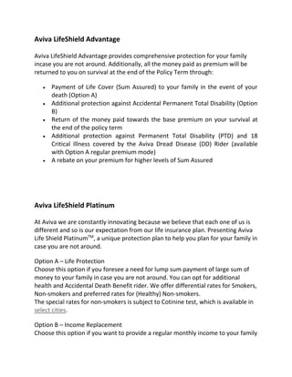 Aviva LifeShield Advantage
Aviva LifeShield Advantage provides comprehensive protection for your family
incase you are not around. Additionally, all the money paid as premium will be
returned to you on survival at the end of the Policy Term through:
 Payment of Life Cover (Sum Assured) to your family in the event of your
death (Option A)
 Additional protection against Accidental Permanent Total Disability (Option
B)
 Return of the money paid towards the base premium on your survival at
the end of the policy term
 Additional protection against Permanent Total Disability (PTD) and 18
Critical Illness covered by the Aviva Dread Disease (DD) Rider (available
with Option A regular premium mode)
 A rebate on your premium for higher levels of Sum Assured
Aviva LifeShield Platinum
At Aviva we are constantly innovating because we believe that each one of us is
different and so is our expectation from our life insurance plan. Presenting Aviva
Life Shield PlatinumTM
, a unique protection plan to help you plan for your family in
case you are not around.
Option A – Life Protection
Choose this option if you foresee a need for lump sum payment of large sum of
money to your family in case you are not around. You can opt for additional
health and Accidental Death Benefit rider. We offer differential rates for Smokers,
Non-smokers and preferred rates for (Healthy) Non-smokers.
The special rates for non-smokers is subject to Cotinine test, which is available in
select cities.
Option B – Income Replacement
Choose this option if you want to provide a regular monthly income to your family
 