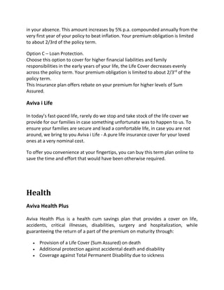 in your absence. This amount increases by 5% p.a. compounded annually from the
very first year of your policy to beat inflation. Your premium obligation is limited
to about 2/3rd of the policy term.
Option C – Loan Protection.
Choose this option to cover for higher financial liabilities and family
responsibilities in the early years of your life, the Life Cover decreases evenly
across the policy term. Your premium obligation is limited to about 2/3rd
of the
policy term.
This Insurance plan offers rebate on your premium for higher levels of Sum
Assured.
Aviva i Life
In today’s fast-paced life, rarely do we stop and take stock of the life cover we
provide for our families in case something unfortunate was to happen to us. To
ensure your families are secure and lead a comfortable life, in case you are not
around, we bring to you Aviva i Life - A pure life insurance cover for your loved
ones at a very nominal cost.
To offer you convenience at your fingertips, you can buy this term plan online to
save the time and effort that would have been otherwise required.
Health
Aviva Health Plus
Aviva Health Plus is a health cum savings plan that provides a cover on life,
accidents, critical illnesses, disabilities, surgery and hospitalization, while
guaranteeing the return of a part of the premium on maturity through:
 Provision of a Life Cover (Sum Assured) on death
 Additional protection against accidental death and disability
 Coverage against Total Permanent Disability due to sickness
 
