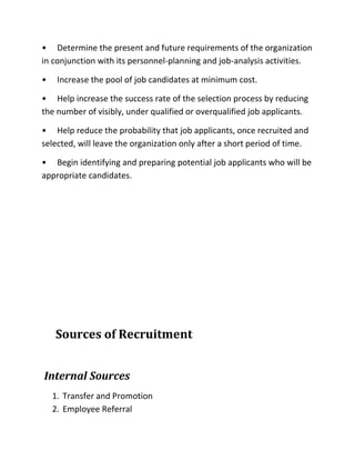 • Determine the present and future requirements of the organization
in conjunction with its personnel-planning and job-analysis activities.
• Increase the pool of job candidates at minimum cost.
• Help increase the success rate of the selection process by reducing
the number of visibly, under qualified or overqualified job applicants.
• Help reduce the probability that job applicants, once recruited and
selected, will leave the organization only after a short period of time.
• Begin identifying and preparing potential job applicants who will be
appropriate candidates.
Sources of Recruitment
Internal Sources
1. Transfer and Promotion
2. Employee Referral
 