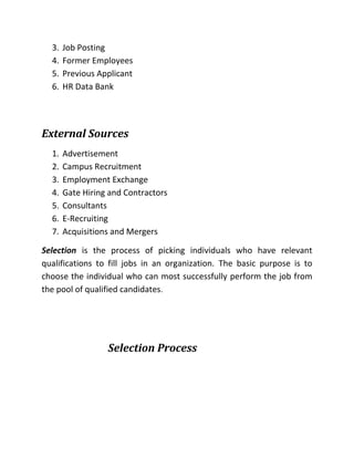 3. Job Posting
4. Former Employees
5. Previous Applicant
6. HR Data Bank
External Sources
1. Advertisement
2. Campus Recruitment
3. Employment Exchange
4. Gate Hiring and Contractors
5. Consultants
6. E-Recruiting
7. Acquisitions and Mergers
Selection is the process of picking individuals who have relevant
qualifications to fill jobs in an organization. The basic purpose is to
choose the individual who can most successfully perform the job from
the pool of qualified candidates.
Selection Process
 