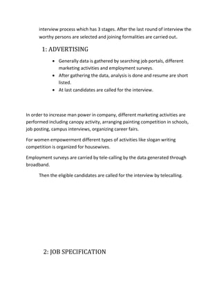 interview process which has 3 stages. After the last round of interview the
worthy persons are selected and joining formalities are carried out.
1: ADVERTISING
 Generally data is gathered by searching job portals, different
marketing activities and employment surveys.
 After gathering the data, analysis is done and resume are short
listed.
 At last candidates are called for the interview.
In order to increase man power in company, different marketing activities are
performed including canopy activity, arranging painting competition in schools,
job posting, campus interviews, organizing career fairs.
For women empowerment different types of activities like slogan writing
competition is organized for housewives.
Employment surveys are carried by tele-calling by the data generated through
broadband.
Then the eligible candidates are called for the interview by telecalling.
2: JOB SPECIFICATION
 