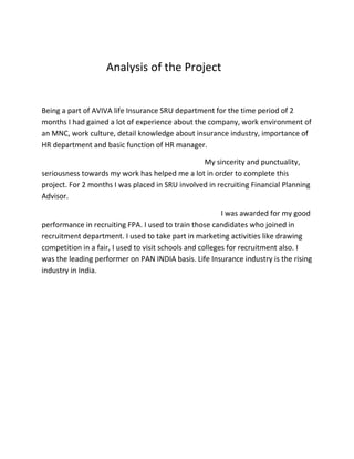 Analysis of the Project
Being a part of AVIVA life Insurance SRU department for the time period of 2
months I had gained a lot of experience about the company, work environment of
an MNC, work culture, detail knowledge about insurance industry, importance of
HR department and basic function of HR manager.
My sincerity and punctuality,
seriousness towards my work has helped me a lot in order to complete this
project. For 2 months I was placed in SRU involved in recruiting Financial Planning
Advisor.
I was awarded for my good
performance in recruiting FPA. I used to train those candidates who joined in
recruitment department. I used to take part in marketing activities like drawing
competition in a fair, I used to visit schools and colleges for recruitment also. I
was the leading performer on PAN INDIA basis. Life Insurance industry is the rising
industry in India.
 