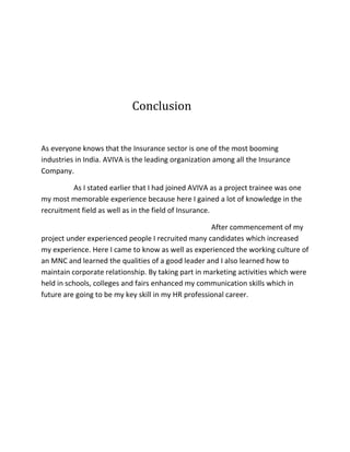 Conclusion
As everyone knows that the Insurance sector is one of the most booming
industries in India. AVIVA is the leading organization among all the Insurance
Company.
As I stated earlier that I had joined AVIVA as a project trainee was one
my most memorable experience because here I gained a lot of knowledge in the
recruitment field as well as in the field of Insurance.
After commencement of my
project under experienced people I recruited many candidates which increased
my experience. Here I came to know as well as experienced the working culture of
an MNC and learned the qualities of a good leader and I also learned how to
maintain corporate relationship. By taking part in marketing activities which were
held in schools, colleges and fairs enhanced my communication skills which in
future are going to be my key skill in my HR professional career.
 