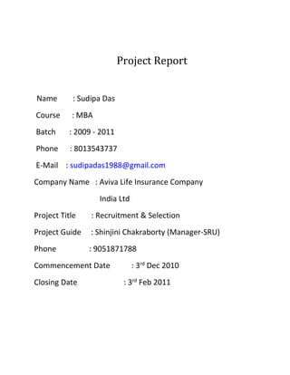 Project Report
Name : Sudipa Das
Course : MBA
Batch : 2009 - 2011
Phone : 8013543737
E-Mail : sudipadas1988@gmail.com
Company Name : Aviva Life Insurance Company
India Ltd
Project Title : Recruitment & Selection
Project Guide : Shinjini Chakraborty (Manager-SRU)
Phone : 9051871788
Commencement Date : 3rd
Dec 2010
Closing Date : 3rd
Feb 2011
 