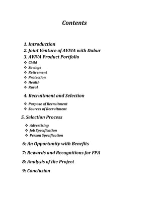 Contents
1. Introduction
2. Joint Venture of AVIVA with Dabur
3. AVIVA Product Portfolio
 Child
 Savings
 Retirement
 Protection
 Health
 Rural
4. Recruitment and Selection
 Purpose of Recruitment
 Sources of Recruitment
5. Selection Process
 Advertising
 Job Specification
 Person Specification
6: An Opportunity with Benefits
7: Rewards and Recognitions for FPA
8: Analysis of the Project
9: Conclusion
 