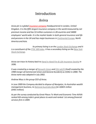 Introduction
Aviva
Aviva plc is a global insurance company headquartered in London, United
Kingdom. It is the fifth-largest insurance company in the world measured by net
premium income and has 53 million customers in 28 countries and 54000
employees’ world wide. It is the market leader in both general insurance and life
and pensions in the UK and has major businesses in Continental Europe, North
America and Asia.
Its primary listing is on the London Stock Exchange and it
is a constituent of the FTSE 100 Index. It has a secondary listing on the New York
Stock Exchange.
Aviva can trace its history back to Hand in Hand Fire & Life Insurance Society in
1696.
It was created by a merger of Norwich Union and CGU plc[5] (itself created by the
1998 merger of Commercial Union and General Accident) as CGNU in 2000. The
Aviva name was adopted in July 2002.
Andrew Moss is the group CEO of Aviva.
In June 2009 the Company decided to dispose of Navigator, its Australian wealth
management business, to National Australia Bank for A$825 million
(£401 million).
As per the survey conducted by Great Places To Work and Economic Time AVIVA
ranked 4th among India's great places to work and ranked 1st among financial
services firm in 2009.
 