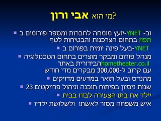 מי הוא  אבי ורון  ? יועץ מומחה לחברות ומספר פורומים ב - YNET   וב - תפוז  בתחום הצרכנות והבטיחות לטף בעל פינה יומית בפורום ב - YNET   מנהל פורום ומבקר מוצרים בתחום הטכנולוגיה הבידורית באתר  hometheater.co.il   עם קרוב ל -300,000  מבקרים מדי חודש מהנדס ובעל תואר במדעים מדויקים 23  שנות ניסיון בפיתוח תוכנה וניהול פרויקטים יילד את בתו הצעירה לבדו בבית איש משפחה מסור לאשתו  ולשלושת ילדיו 