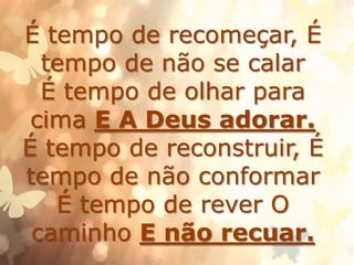 É tempo de recomeçar, É
tempo de não se calar
É tempo de olhar para
cima E A Deus adorar.
É tempo de reconstruir, É
tempo de não conformar
É tempo de rever O
caminho E não recuar.
 