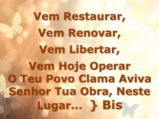 Vem Restaurar,
Vem Renovar,
Vem Libertar,
Vem Hoje Operar
O Teu Povo Clama Aviva
Senhor Tua Obra, Neste
Lugar... } Bis
 