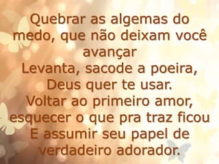 Quebrar as algemas do
medo, que não deixam você
avançar
Levanta, sacode a poeira,
Deus quer te usar.
Voltar ao primeiro amor,
esquecer o que pra traz ficou
E assumir seu papel de
verdadeiro adorador.
 