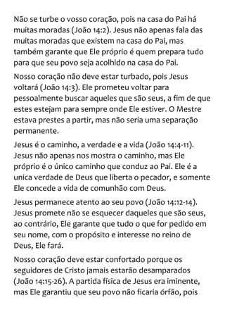 Não se turbe o vosso coração, pois na casa do Pai há
muitas moradas (João 14:2). Jesus não apenas fala das
muitas moradas que existem na casa do Pai, mas
também garante que Ele próprio é quem prepara tudo
para que seu povo seja acolhido na casa do Pai.
Nosso coração não deve estar turbado, pois Jesus
voltará (João 14:3). Ele prometeu voltar para
pessoalmente buscar aqueles que são seus, a fim de que
estes estejam para sempre onde Ele estiver. O Mestre
estava prestes a partir, mas não seria uma separação
permanente.
Jesus é o caminho, a verdade e a vida (João 14:4-11).
Jesus não apenas nos mostra o caminho, mas Ele
próprio é o único caminho que conduz ao Pai. Ele é a
unica verdade de Deus que liberta o pecador, e somente
Ele concede a vida de comunhão com Deus.
Jesus permanece atento ao seu povo (João 14:12-14).
Jesus promete não se esquecer daqueles que são seus,
ao contrário, Ele garante que tudo o que for pedido em
seu nome, com o propósito e interesse no reino de
Deus, Ele fará.
Nosso coração deve estar confortado porque os
seguidores de Cristo jamais estarão desamparados
(João 14:15-26). A partida física de Jesus era iminente,
mas Ele garantiu que seu povo não ficaria órfão, pois
 