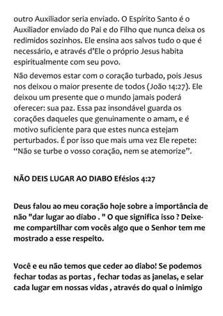 outro Auxiliador seria enviado. O Espírito Santo é o
Auxiliador enviado do Pai e do Filho que nunca deixa os
redimidos sozinhos. Ele ensina aos salvos tudo o que é
necessário, e através d’Ele o próprio Jesus habita
espiritualmente com seu povo.
Não devemos estar com o coração turbado, pois Jesus
nos deixou o maior presente de todos (João 14:27). Ele
deixou um presente que o mundo jamais poderá
oferecer: sua paz. Essa paz insondável guarda os
corações daqueles que genuinamente o amam, e é
motivo suficiente para que estes nunca estejam
perturbados. É por isso que mais uma vez Ele repete:
“Não se turbe o vosso coração, nem se atemorize”.
NÃO DEIS LUGAR AO DIABO Efésios 4:27
Deus falou ao meu coração hoje sobre a importância de
não "dar lugar ao diabo . " O que significa isso ? Deixe-
me compartilhar com vocês algo que o Senhor tem me
mostrado a esse respeito.
Você e eu não temos que ceder ao diabo! Se podemos
fechar todas as portas , fechar todas as janelas, e selar
cada lugar em nossas vidas , através do qual o inimigo
 