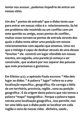 tentar nos acessar , podemos impedi-lo de entrar em
nossas vidas.
Um dos " pontos de entrada" que o diabo tenta usar
para entrar em nossas vidas é o relacionamento. Se há
um problema não resolvido ou um conflito com um
ente querido ou amigo, esses pontos de conflito ,
muitas vezes tornam-se pontos de entrada através dos
quais o diabo tenta obter uma posição em nossos
relacionamentos com aqueles que amamos. Uma vez
que o inimigo é capaz de deslizar através de uma dessas
"brechas " ele constrói um lugar ofendido em nossas
mentes, em seguida, uma parede já começa a ser
construída , que acabará por nos separar das pessoas
que mais precisamos e gostamos.
Em Efésios 4:27, o apóstolo Paulo escreve: " Não deis
lugar ao diabo. " A palavra " lugar” refere-se a uma
localização específica , geográfica. Ela carrega a idéia
de um território, província, região , zona ou posição
geográfica . É da origem desta palavra que nós temos a
palavra “mapa” topográfico . Porque a palavra topos
retrata uma localização geográfica , isso permite -nos
ter uma idéia que o diabo pode se localizar em cada
região e zona de nossas vidas - dinheiro, saúde ,
 