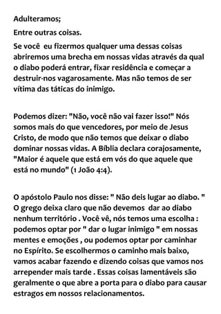 Adulteramos;
Entre outras coisas.
Se você eu fizermos qualquer uma dessas coisas
abriremos uma brecha em nossas vidas através da qual
o diabo poderá entrar, fixar residência e começar a
destruir-nos vagarosamente. Mas não temos de ser
vítima das táticas do inimigo.
Podemos dizer: "Não, você não vai fazer isso!" Nós
somos mais do que vencedores, por meio de Jesus
Cristo, de modo que não temos que deixar o diabo
dominar nossas vidas. A Bíblia declara corajosamente,
"Maior é aquele que está em vós do que aquele que
está no mundo" (1 João 4:4).
O apóstolo Paulo nos disse: " Não deis lugar ao diabo. "
O grego deixa claro que não devemos dar ao diabo
nenhum território . Você vê, nós temos uma escolha :
podemos optar por " dar o lugar inimigo " em nossas
mentes e emoções , ou podemos optar por caminhar
no Espírito. Se escolhermos o caminho mais baixo,
vamos acabar fazendo e dizendo coisas que vamos nos
arrepender mais tarde . Essas coisas lamentáveis são
geralmente o que abre a porta para o diabo para causar
estragos em nossos relacionamentos.
 