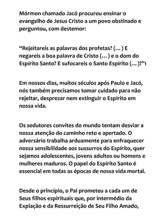 Mórmon chamado Jacó procurou ensinar o
evangelho de Jesus Cristo a um povo obstinado e
perguntou, com destemor:
“Rejeitareis as palavras dos profetas? (…) E
negareis a boa palavra de Cristo (…) e o dom do
Espírito Santo? E sufocareis o Santo Espírito (…)?”1
Em nossos dias, muitos séculos após Paulo e Jacó,
nós também precisamos tomar cuidado para não
rejeitar, desprezar nem extinguir o Espírito em
nossa vida.
Os sedutores convites do mundo tentam desviar a
nossa atenção do caminho reto e apertado. O
adversário trabalha arduamente para enfraquecer
nossa sensibilidade aos sussurros do Espírito, quer
sejamos adolescentes, jovens adultos ou homens e
mulheres maduros. O papel do Espírito Santo é
essencial em todas as épocas de nossa vida mortal.
Desde o princípio, o Pai prometeu a cada um de
Seus filhos espirituais que, por intermédio da
Expiação e da Ressurreição de Seu Filho Amado,
 