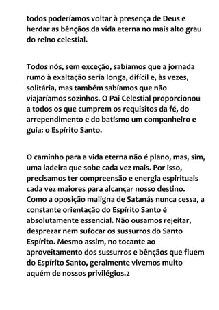 todos poderíamos voltar à presença de Deus e
herdar as bênçãos da vida eterna no mais alto grau
do reino celestial.
Todos nós, sem exceção, sabíamos que a jornada
rumo à exaltação seria longa, difícil e, às vezes,
solitária, mas também sabíamos que não
viajaríamos sozinhos. O Pai Celestial proporcionou
a todos os que cumprem os requisitos da fé, do
arrependimento e do batismo um companheiro e
guia: o Espírito Santo.
O caminho para a vida eterna não é plano, mas, sim,
uma ladeira que sobe cada vez mais. Por isso,
precisamos ter compreensão e energia espirituais
cada vez maiores para alcançar nosso destino.
Como a oposição maligna de Satanás nunca cessa, a
constante orientação do Espírito Santo é
absolutamente essencial. Não ousamos rejeitar,
desprezar nem sufocar os sussurros do Santo
Espírito. Mesmo assim, no tocante ao
aproveitamento dos sussurros e bênçãos que fluem
do Espírito Santo, geralmente vivemos muito
aquém de nossos privilégios.2
 
