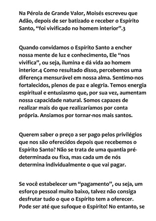 Na Pérola de Grande Valor, Moisés escreveu que
Adão, depois de ser batizado e receber o Espírito
Santo, “foi vivificado no homem interior”.3
Quando convidamos o Espírito Santo a encher
nossa mente de luz e conhecimento, Ele “nos
vivifica”, ou seja, ilumina e dá vida ao homem
interior.4 Como resultado disso, percebemos uma
diferença mensurável em nossa alma. Sentimo-nos
fortalecidos, plenos de paz e alegria. Temos energia
espiritual e entusiasmo que, por sua vez, aumentam
nossa capacidade natural. Somos capazes de
realizar mais do que realizaríamos por conta
própria. Ansiamos por tornar-nos mais santos.
Querem saber o preço a ser pago pelos privilégios
que nos são oferecidos depois que recebemos o
Espírito Santo? Não se trata de uma quantia pré-
determinada ou fixa, mas cada um de nós
determina individualmente o que vai pagar.
Se você estabelecer um “pagamento”, ou seja, um
esforço pessoal muito baixo, talvez não consiga
desfrutar tudo o que o Espírito tem a oferecer.
Pode ser até que sufoque o Espírito! No entanto, se
 