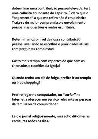 determinar uma contribuição pessoal elevada, terá
uma colheita abundante do Espírito. É claro que o
“pagamento” a que me refiro não é em dinheiro.
Trata-se de maior compromisso e envolvimento
pessoal nas questões e metas espirituais.
Determinamos o nível de nossa contribuição
pessoal avaliando as escolhas e prioridades atuais
com perguntas como estas:
Gasto mais tempo com esportes do que com os
chamados e reuniões da Igreja?
Quando tenho um dia de folga, prefiro ir ao templo
ou ir ao shopping?
Prefiro jogar no computador, ou “surfar” na
Internet a oferecer um serviço relevante às pessoas
da família ou da comunidade?
Leio o jornal religiosamente, mas acho difícil ler as
escrituras todos os dias?
 