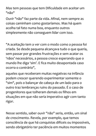 Mas tem pessoas que tem Dificuldade em aceitar um
"não"
Ouvir "não" faz parte da vida. Afinal, nem sempre as
coisas caminham como gostaríamos. Mas há quem
acolha tal fato numa boa, enquanto outros
simplesmente não conseguem lidar com isso.
"A aceitação tem a ver com o modo como a pessoa foi
criada. Se desde pequena alcançava tudo o que queria,
sem passar por grandes frustrações e sem acatar os
‘nãos’ necessários, a pessoa cresce esperando que o
mundo lhe diga ‘sim’. E fica muito desapontada caso
ocorra o contrário",
aqueles que receberam muitas negativas na infância
podem crescer querendo experimentar somente o
"sim", pois o balançar de cabeça de um lado para o
outro traz lembranças ruins do passado. É o caso de
progenitores que tolheram demais os filhos em
situações em que não seria imperativo agir com tanto
rigor.
Nesse sentido, saber ouvir "não" seria, então, um sinal
de crescimento. Revela, por exemplo, que temos
consciência de que há conquistas difíceis ou impossíveis,
sendo obrigatório ter paciência em muitos momentos
 