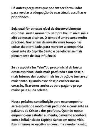 Há outras perguntas que podem ser formuladas
para revelar a adequação de suas atuais escolhas e
prioridades.
Seja qual for o nosso nível de desenvolvimento
espiritual neste momento, sempre há um nível mais
alto ao nosso alcance. O tempo é um recurso muito
precioso. Gostariam de investir mais tempo nas
coisas da eternidade, para merecer a companhia
constante do Espírito Santo e beneficiar-se mais
plenamente de Sua influência?
Se a resposta for “sim”, o preço inicial da busca
dessa espiritualidade mais profunda é um desejo
mais intenso de receber mais inspiração e tornar-se
mais santo. Quando esse desejo encher nosso
coração, ficaremos ansiosos para pagar o preço
maior pela ajuda celeste.
Nossa próxima contribuição para esse empenho
será estudar de modo mais profundo e constante as
palavras de Cristo e dos profetas. Quando nosso
empenho em estudar aumenta, o mesmo acontece
com a influência do Espírito Santo em nossa vida.
Examinemos as escrituras com uma caneta na mão,
 