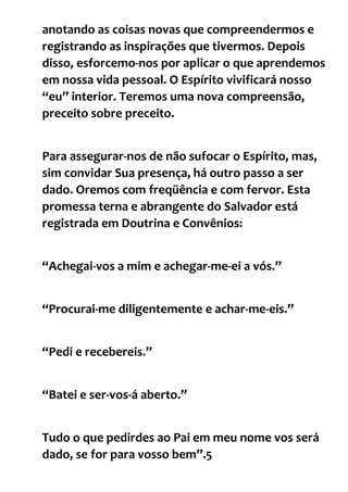 anotando as coisas novas que compreendermos e
registrando as inspirações que tivermos. Depois
disso, esforcemo-nos por aplicar o que aprendemos
em nossa vida pessoal. O Espírito vivificará nosso
“eu” interior. Teremos uma nova compreensão,
preceito sobre preceito.
Para assegurar-nos de não sufocar o Espírito, mas,
sim convidar Sua presença, há outro passo a ser
dado. Oremos com freqüência e com fervor. Esta
promessa terna e abrangente do Salvador está
registrada em Doutrina e Convênios:
“Achegai-vos a mim e achegar-me-ei a vós.”
“Procurai-me diligentemente e achar-me-eis.”
“Pedi e recebereis.”
“Batei e ser-vos-á aberto.”
Tudo o que pedirdes ao Pai em meu nome vos será
dado, se for para vosso bem”.5
 