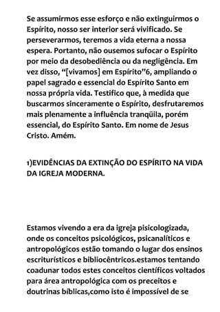 Se assumirmos esse esforço e não extinguirmos o
Espírito, nosso ser interior será vivificado. Se
perseverarmos, teremos a vida eterna a nossa
espera. Portanto, não ousemos sufocar o Espírito
por meio da desobediência ou da negligência. Em
vez disso, “[vivamos] em Espírito”6, ampliando o
papel sagrado e essencial do Espírito Santo em
nossa própria vida. Testifico que, à medida que
buscarmos sinceramente o Espírito, desfrutaremos
mais plenamente a influência tranqüila, porém
essencial, do Espírito Santo. Em nome de Jesus
Cristo. Amém.
1)EVIDÊNCIAS DA EXTINÇÃO DO ESPÍRITO NA VIDA
DA IGREJA MODERNA.
Estamos vivendo a era da igreja pisicologizada,
onde os conceitos psicológicos, psicanalíticos e
antropológicos estão tomando o lugar dos ensinos
escriturísticos e bibliocêntricos.estamos tentando
coadunar todos estes conceitos científicos voltados
para área antropológica com os preceitos e
doutrinas bíblicas,como isto é impossível de se
 