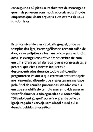 conseguir,os púlpitos se rechearam de mensagens
que mais parecem com motivacionais matutino de
empresas que visam erguer a auto estima de seus
funcionários.
Estamos vivendo a era do baile gospel, onde os
templos das igrejas evangélicas se tornam salão de
dança e os púlpitos se tornam palcos para exibição
dos DJs evangélicos.Estive em setembro de 2007
em uma igreja para falar aos jovens congressistas e
percebi que eles estavam inquietos e
desconcentrados durante todo o culto,então
perguntei ao Pastor o que estava acontecendo;ele
me respondeu dizendo que eles estavam ansiosos
pelo final da reunião porque aos sábados era dia
em que a mobília do templo era removida para se
fazer finalmente o tão aguardado e concorrido
"Sábado beat gospel" ou seja o grande baile da
igreja regado a cerveja sem álcool a Red bul e
demais bebidas energéticas..
 